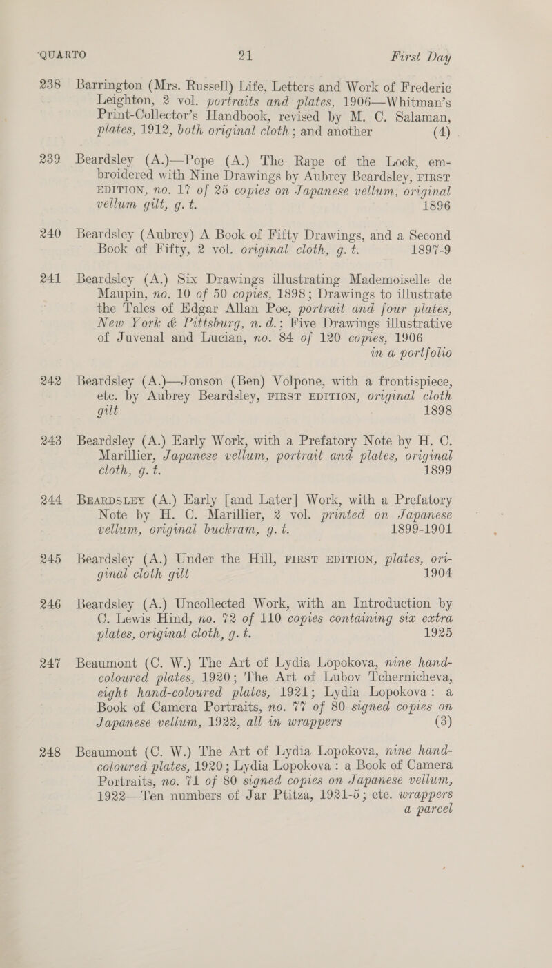 238 209 240 241 242 243 244 245 246 R47 248 Barrington (Mrs. Russell) Life, Letters and Work of Frederic Leighton, 2 vol. portraits and plates, 1906—Whitman’s Print-Collector’s Handbook, revised by M. C. Salaman, plates, 1912, both original cloth ; and another (4) . Beardsley (A.)—Pope (A.) The Rape of the Lock, em- broidered with Nine Drawings by Aubrey Beardsley, First EDITION, no. 17 of 25 copies on Japanese vellum, original vellum gilt, g. t. | 1896 Beardsley (Aubrey) A Book of Fifty Drawings, and a Second Book of Fifty, 2 vol. original cloth, g. t. 1897-9 Beardsley (A.) Six Drawings illustrating Mademoiselle de Maupin, no. 10 of 50 copies, 1898; Drawings to illustrate the ‘Tales of Kdgar Allan Poe, portrait and four plates, New York &amp; Pittsburg, n.d.; Five Drawings illustrative of Juvenal and Lucian, no. 84 of 120 copies, 1906 in a portfolio Beardsley (A.)—Jonson (Ben) Volpone, with a frontispiece, etc. by Aubrey Beardsley, FIRST EDITION, original cloth gilt ) 1898 Beardsley (A.) Early Work, with a Prefatory Note by H. C. Marillier, Japanese vellum, portrat and plates, original cloth, g. t. 1899 BEARDSLEY (A.) Early [and Later] Work, with a Prefatory Note by H. C. Marillier, 2 vol. printed on Japanese vellum, original buckram, g. t. 1899-1901 Beardsley (A.) Under the Hill, First EpITIon, plates, ori- ginal cloth gilt 1904. Beardsley (A.) Uncollected Work, with an Introduction by C. Lewis Hind, no. 72 of 110 copies containing six extra plates, original cloth, g. t. 1925 Beaumont (C. W.) The Art of Lydia Lopokova, nine hand- coloured plates, 1920; The Art of Lubov T’chernicheva, eight hand-coloured plates, 1921; Lydia Lopokova: a Book of Camera Portraits, no. 77 of 80 signed copies on Japanese vellum, 1922, all m wrappers Beaumont (C. W.) The Art of Lydia Lopokova, nine hand- coloured plates, 1920; Lydia Lopokova : a Book of Camera Portraits, no. 71 of 80 signed copies on Japanese vellum, 1922—Ten numbers of Jar Ptitza, 1921-5; etc. wrappers a parcel