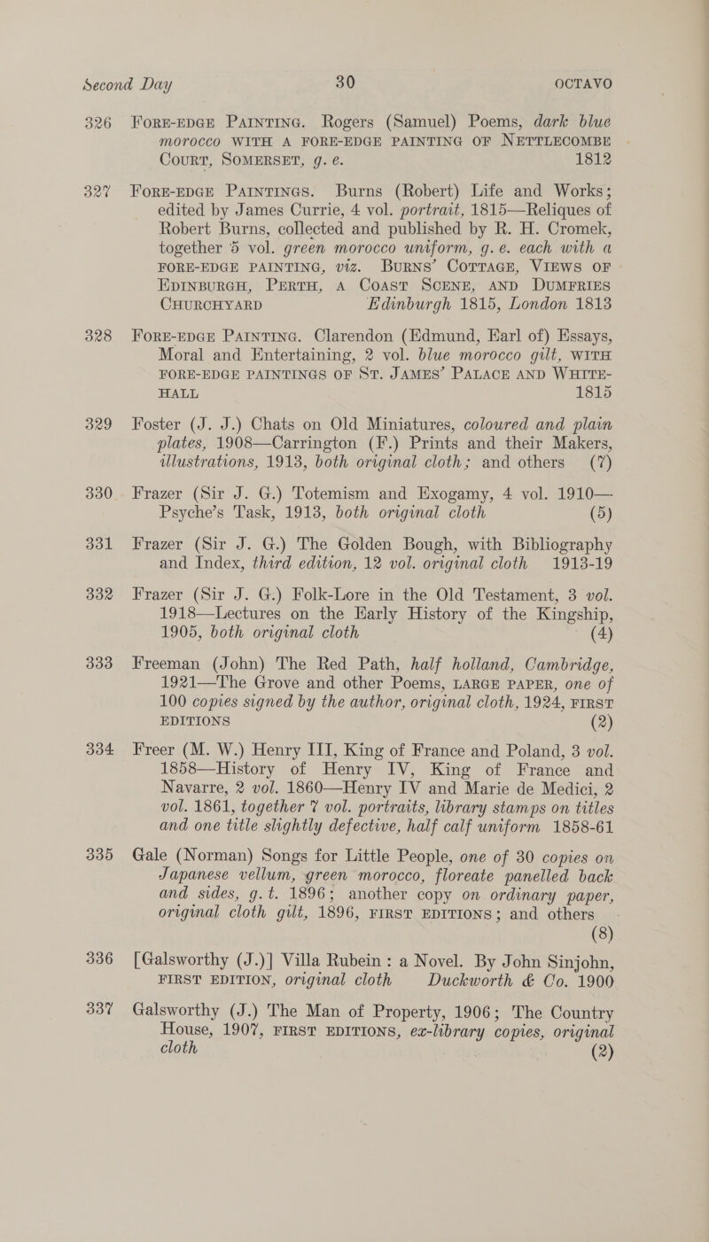326 320 328 329 330 dol BYP 333 304 339 336 337 ForE-EDGE Paintine. Rogers (Samuel) Poems, dark blue morocco WITH A FORE-EDGE PAINTING OF NETTLECOMBE Court, SOMERSET, g. €. 1812 ForE-EDGE Parntines. Burns (Robert) Life and Works; edited by James Currie, 4 vol. portrait, 1815—Reliques of Robert Burns, collected and published by R. H. Cromek, together 5 vol. green morocco uniform, g.e. each with a FORE-EDGE PAINTING, viz. BuRNS’ COTTAGE, VIEWS OF EpinpurcH, Perro, A Coast SCENE, AND DUMFRIES CHURCHYARD Edinburgh 1815, London 1813 FoRE-EDGE PatntTInG. Clarendon (Edmund, Earl of) Essays, Moral and Entertaining, 2 vol. blue morocco gilt, WITH FORE-EDGE PAINTINGS OF ST. JAMES’ PALACE AND WHITE- HALL 1815 Foster (J. J.) Chats on Old Miniatures, coloured and plain plates, 1908—Carrington (F.) Prints and their Makers, ulustrations, 1918, both original cloth; and others (7) Frazer (Sir J. G.) Totemism and Exogamy, 4 vol. 1910— Psyche’s Task, 1913, both original cloth (5) Frazer (Sir J. G.) The Golden Bough, with Bibliography and Index, third edition, 12 vol. original cloth 1918-19 Frazer (Sir J. G.) Folk-Lore in the Old Testament, 3 vol. 1918—Lectures on the Early History of the Kingship, 1905, both original cloth ~ (4) Freeman (John) The Red Path, half holland, Cambridge, 1921—The Grove and other Poems, LARGE PAPER, one of 100 copies signed by the author, original cloth, 1924, FIRST EDITIONS (2) Freer (M. W.) Henry III, King of France and Poland, 3 vol. 1858—History of Henry IV, King of France and Navarre, 2 vol. 1860—Henry IV and Marie de Medici, 2 vol. 1861, together @ vol. portraits, library stamps on titles and one title slightly defective, half calf uniform 1858-61 Gale (Norman) Songs for Little People, one of 30 copies on Japanese vellum, green morocco, floreate panelled back and sides, g.t. 1896; another copy on ordinary paper, original cloth gilt, 1896, FIRST EDITIONS; and others (8) [Galsworthy (J.)] Villa Rubein : a Novel. By John Sinjohn, FIRST EDITION, original cloth Duckworth &amp; Co. 1900 Galsworthy (J.) The Man of Property, 1906; The Country House, 1907, FIRST EDITIONS, ez-library copies, original cloth | (2)