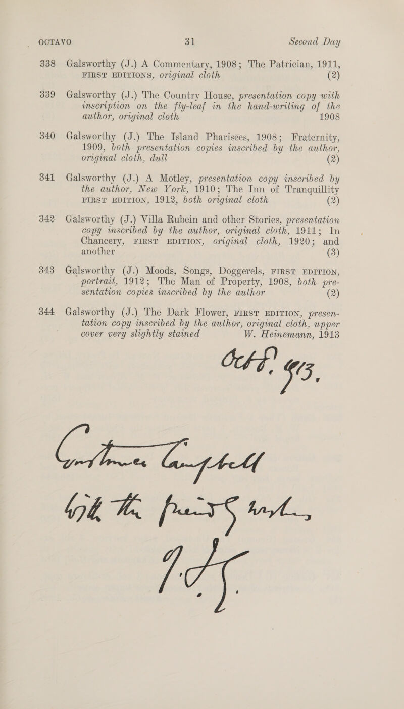 338 339 340 341 342 343 344 Galsworthy (J.) A Commentary, 1908; The Patrician, 1911, FIRST EDITIONS, original cloth (2) Galsworthy (J.) The Country House, presentation copy with wmscription on the fly-leaf in the hand-writing of the author, original cloth 1908 Galsworthy (J.) The Island Pharisees, 1908; Fraternity, 1909, both presentation copies wmscribed by the author, original cloth, dull (2) Galsworthy (J.) A Motley, presentation copy inscribed by the author, New York, 1910; The Inn of Tranquillity FIRST EDITION, 1912, both original cloth (2) Galsworthy (J.) Villa Rubein and other Stories, presentation copy mscribed by the author, original cloth, 1911; In Chancery, FIRST EDITION, original cloth, 1920; and another (3) Galsworthy (J.) Moods, Songs, Doggerels, FIRST EDITION, portrait, 1912; 'The Man of Property, 1908, both pre- sentation copies mscribed by the author (2) Galsworthy (J.) The Dark Flower, FIRST EDITION, presen- tation copy inscribed by the author, original cloth, upper cover very slightly stained W. Heinemann, 1913 