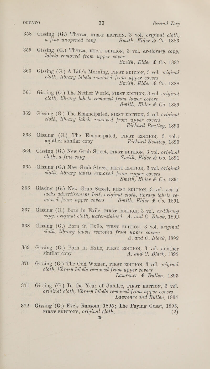 308 309 360 361 362 366 369 370 371 372 Gissing (G.) Thyrza, First EDITION, 3 vol. original cloth, a fine unopened copy Smith, Elder &amp; Co. 1886 Gissing (G.) Thyrza, First EDITION, 3 vol. ex-library copy, labels removed from upper cover Smith, Elder &amp; Co. 188% Gissing (G.) A Life’s Morning, rrrst EDITION, 3 vol. original cloth, library labels removed from upper covers Smith, Elder &amp; Co. 1888 Gissing (G.) The Nether World, rirst EDITION, 8 vol. original cloth, library labels removed from lower covers Smith, Elder &amp; Co. 1889 Gissing (G.) The Emancipated, First EDITION, 8 vol. original cloth, library labels removed from upper covers hichard Bentley, 1890 Gissing (G.) The Emancipated, First EDITION, 3 vol.; another similar copy Richard Bentley, 1890 Gissing (G.) New Grub Street, First Eprrton, 3 vol. original cloth, a fine copy Smith, Elder &amp; Co. 1891 Gissing (G.) New Grub Street, rirsT EDITION, 3 vol. original cloth, library labels removed from upper covers Smith, Elder &amp; Co. 1891 Gissing (G.) New Grub Street, rirst EDITION, 3 vol. vol. I lacks advertisement leaf, original cloth, library labels re- moved from upper covers Smith, Elder &amp; Co. 1891 Gissing (G.) Born in Exile, rrrst EDITION, 3 vol. ex-library copy, original cloth, water-stained A. and C. Black, 1892: Gissing (G.) Born in Exile, First EDITION, 3 vol. original cloth, library labels removed from upper covers A. and C. Black, 1892 Gissing (G.) Born in Exile, FIRST EDITION, 3 vol. another similar copy A. and C. Black, 1892 Gissing (G.) The Odd Women, First EDITION, 3 vol. original cloth, library labels removed from upper covers Lawrence &amp; Bullen, 1893 original cloth, library labels removed from upper covers Lawrence and Bullen, 1894 Gissing (G.) Eve’s Ransom, 1895; The Paying Guest, 1895, FIRST EDITIONS, original cloth. (2) D