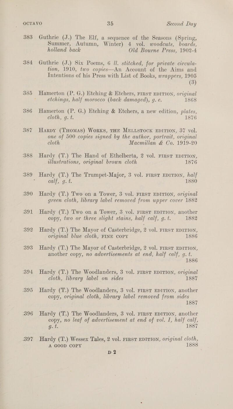 383 384 O87 388 390 391 392 393 394 395 396 DoT Guthrie (J.) The Elf, a sequence of the Seasons (Spring, Summer, Autumn, Winter) 4 vol. woodcuts, boards, holland back Old Bourne Press, 1902-4 Guthrie (J.) Six Poems, 6 Jl. stitched, for private circula- tion, 1910, two copes—An Account of the Aims and Intentions of his Press with List of Books, wrappers, 1905 (3) Hamerton (P. G.) Etching &amp; Etchers, rrrst EDITION, original etchings, half morocco (back damaged), g. e. 1868 Hamerton (P. G.) Etching &amp; Htchers, a new edition, plates, cloth, q. t. 1876 Harpy (Tuomas) Works, THE MELLSTOCK EDITION, 37 vol. one of 500 copies signed by the author, portrait, original cloth Macmillan &amp; Co. 1919-20 Hardy (T.) The Hand of Ethelberta, 2 vol. FIRST EDITION, ulustrations, original brown cloth 1876 Hardy (T.) The Trumpet-Major, 3 vol. First EDITION, half calf, g.t. 1880 Hardy (T.) Two on a Tower, 3 vol. FIRST EDITION, original green cloth, library label removed from upper cover 1882 Hardy (T.) Two on a Tower, 3 vol. FIRST EDITION, another copy, two or three slight stains, half calf, gq. t. 1882 Hardy (T.) The Mayor of Casterbridge, 2 vol. FIRST EDITION, original blue cloth, FINE COPY 1886 Hardy (T.) The Mayor of Casterbridge, 2 vol. FrRST EDITION, another copy, no advertisements at end, half calf, g. t. 1886 Hardy (T.) The Woodlanders, 3 vol. FIRST EDITION, original cloth, library label on sides 1887 Hardy (T.) The Woodlanders, 3 vol. FIRST EDITION, another copy, original cloth, library label removed from sides 1887 Hardy (T.) The Woodlanders, 3 vol. FIRST EDITION, another copy, no leaf of advertisement at end of vol. I, half calf, a 1887 Hardy (T.) Wessex Tales, 2 vol. FIRST EDITION, original cloth, A GOOD COPY 1888 D2