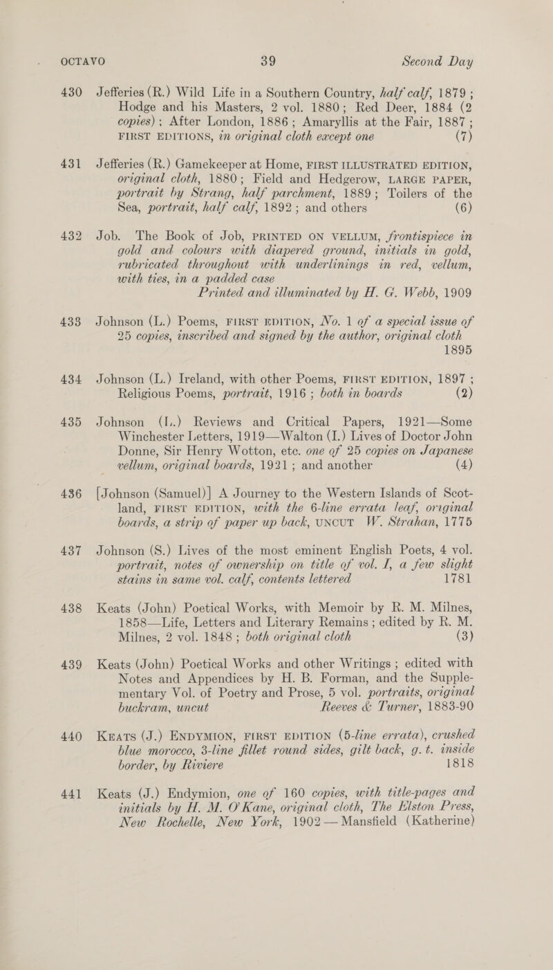 431 433 434 435 436 437 438 439 440) 44] Hodge and his Masters, 2 vol. 1880; Red Deer, 1884 (2 copies) ; After London, 1886; Amaryllis at the Fair, 1887 ; FIRST EDITIONS, in original cloth eacept one (7) Jefferies (R.) Gamekeeper at Home, FIRST ILLUSTRATED EDITION, original cloth, 1880; Field and Hedgerow, LARGE PAPER, portrait by Strang, half parchment, 1889; Toilers of the Sea, portrait, half calf, 1892; and others (6) Job. The Book of Job, PRINTED ON VELLUM, /rontispiece in gold and colours with diapered ground, initials in gold, rubricated throughout with underlinings in red, vellum, with ties, in a padded case Printed and illuminated by H. G.. Webb, 1909 Johnson (L.) Poems, First EDITION, No. 1 of a special issue of 25 copies, inscribed and signed by the author, original cloth 1895 Johnson (L.) Ireland, with other Poems, FIRST EDITION, 1897 ; Religious Poems, portrait, 1916 ; both in boards (2) Johnson (I..) Reviews and Critical Papers, 1921—Some Winchester Letters, 1919—-Walton (I.) Lives of Doctor John Donne, Sir Henry Wotton, ete. one of 25 copies on Japanese vellum, original boards, 1921; and another (4) [Johnson (Samuel)| A Journey to the Western Islands of Scot- land, FIRST EDITION, with the 6-line errata leaf, original boards, a strip of paper up back, uncut W. Strahan, 1775 Johnson (S.) Lives of the most eminent English Poets, 4 vol. portrait, notes of ownership on title of vol. I, a few slight stains in same vol. calf, contents lettered 1781 Keats (John) Poetical Works, with Memoir by R. M. Milnes, 1858—Life, Letters and Literary Remains ; edited by R. M. Milnes, 2 vol. 1848; both original cloth (3) Keats (John) Poetical Works and other Writings ; edited with Notes and Appendices by H. B. Forman, and the Supple- mentary Vol. of Poetry and Prose, 5 vol. portraits, original buckram, uncut Reeves &amp; Turner, 1883-90 Kats (J.) ENDYMION, FIRST EDITION (5-line errata), crushed blue morocco, 3-line fillet round sides, gilt back, g.t. inside border, by Riviere 1818 Keats (J.) Endymion, one of 160 copies, with title-pages and initials by H. M. O’ Kane, original cloth, The Elston Press, New Rochelle, New York, 1902— Mansfield (Katherine)