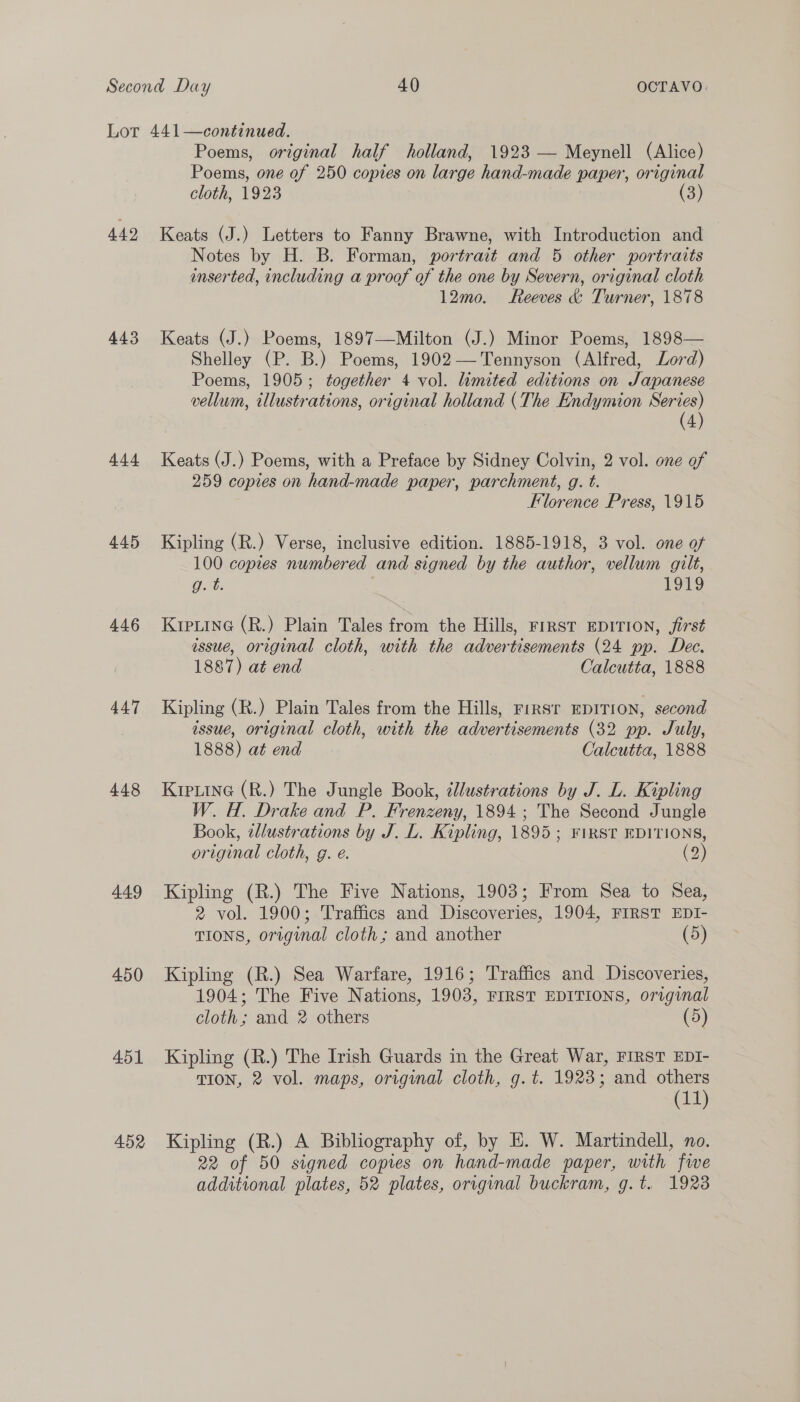 Lot 449 443 444 445 446 447 44.8 449 450 451 452 441—continued. Poems, original half holland, 1923 — Meynell (Alice) Poems, one of 250 copies on large hand-made paper, original cloth, 1923 (3) Keats (J.) Letters to Fanny Brawne, with Introduction and Notes by H. B. Forman, portrait and 5 other portraits inserted, including a proof of the one by Severn, original cloth 12mo. Reeves &amp; Turner, 1878 Keats (J.) Poems, 1897—Milton (J.) Minor Poems, 1898— Shelley (P. B.) Poems, 1902— Tennyson (Alfred, Lord) Poems, 1905; together 4 vol. limited editions on Japanese vellum, illustrations, original holland (The Endymion a 4 Keats (J.) Poems, with a Preface by Sidney Colvin, 2 vol. one of 259 copies on hand-made paper, parchment, g. t. Florence Press, 1915 Kipling (R.) Verse, inclusive edition. 1885-1918, 3 vol. one of 100 copies numbered and signed by the author, vellum gilt, g. t. 1919 KIpLinG (R.) Plain Tales from the Hills, FIRST EDITION, first issue, original cloth, with the advertisements (24 pp. Dec. 1887) at end Calcutta, 1888 Kipling (R.) Plain Tales from the Hills, rirsr EDITION, second issue, original cloth, with the advertisements (32 pp. July, 1888) at end Calcutta, 1888 Kipuine (R.) The Jungle Book, ¢llustrations by J. L. Kipling W. H. Drake and P. Frenzeny, 1894; The Second Jungle Book, zllustrations by J. L. Kipling, 1895 ; FIRST EDITIONS, original cloth, g. e. (2) Kipling (R.) The Five Nations, 1903; From Sea to Sea, 2 vol. 1900; Traffics and Discoveries, 1904, FIRST EDI- TIONS, original cloth; and another (5) Kipling (R.) Sea Warfare, 1916; Traffics and Discoveries, 1904; The Five Nations, 1903, FIRST EDITIONS, original cloth; and 2 others (5) Kipling (R.) The Irish Guards in the Great War, FIRST EDI- TION, 2 vol. maps, original cloth, g.t. 1923; and others (11) Kipling (R.) A Bibliography of, by HE. W. Martindell, no. 22 of 50 signed copies on hand-made paper, with fwe additional plates, 52 plates, orrvginal buckram, g.t. 1923