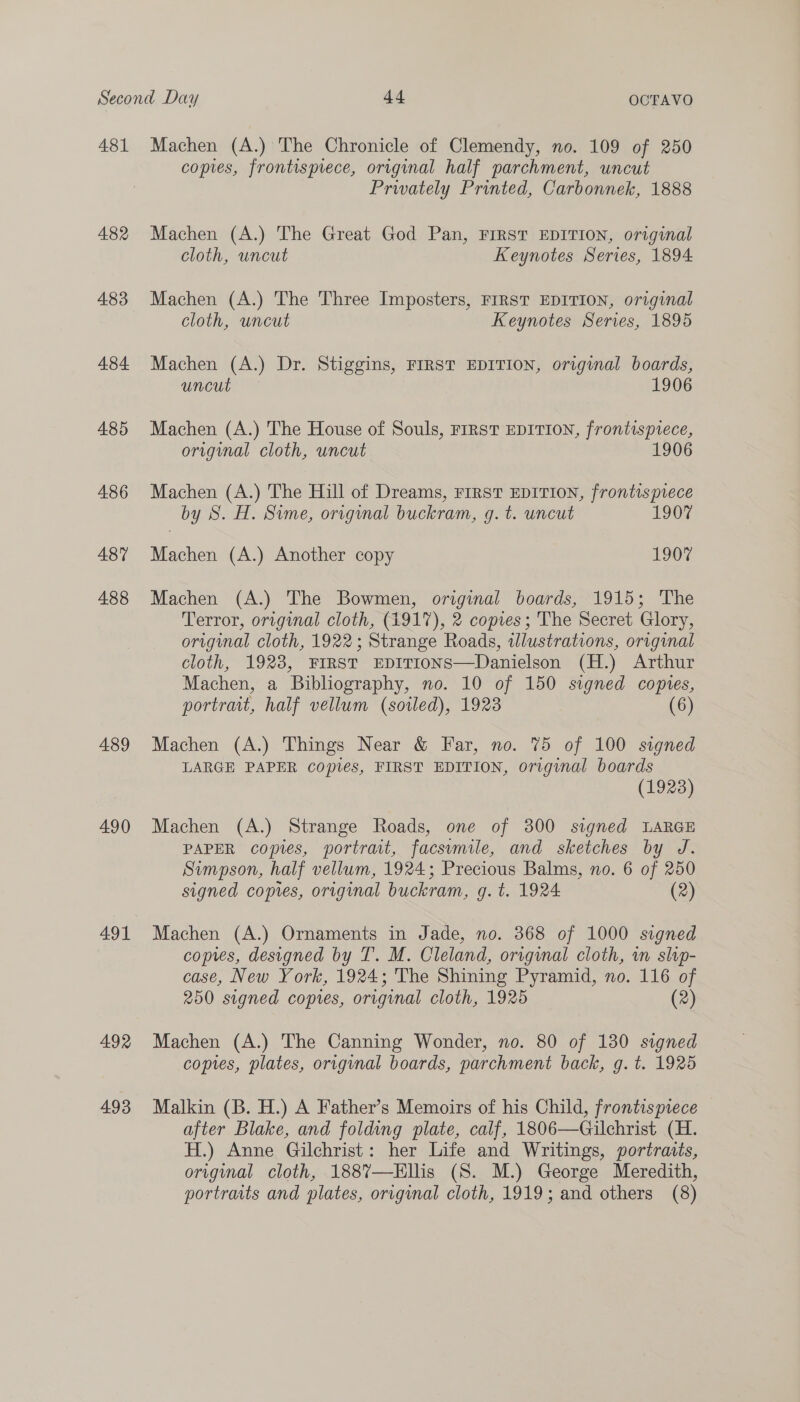 481 A82 4.83 484 485 486 487 488 489 490 491 492 493 Machen (A.) The Chronicle of Clemendy, no. 109 of 250 copies, frontispiece, original half parchment, uncut Prwately Printed, Carbonnek, 1888 Machen (A.) The Great God Pan, FIRST EDITION, original cloth, uncut Keynotes Series, 1894 Machen (A.) The Three Imposters, FIRST EDITION, original cloth, uncut Keynotes Series, 1895 Machen (A.) Dr. Stiggins, FIRST EDITION, origunal boards, uncut 1906 Machen (A.) The House of Souls, FrrsT EDITION, frontispiece, original cloth, uncut 1906 Machen (A.) The Hill of Dreams, FIRST EDITION, frontispiece by S. H. Sime, original buckram, g. t. uncut 1907 Machen (A.) Another copy 1907 Machen (A.) The Bowmen, original boards, 1915; The Terror, original cloth, (4917), 2 copies; The Secret Glory, original cloth, 1922; Strange Roads, wlustrations, original cloth, 1928, FIRST EDITIONS—Danielson (H.) Arthur Machen, a Bibliography, no. 10 of 150 signed copes, portrait, half vellum (sotled), 1923 (6) Machen (A.) Things Near &amp; Far, no. 75 of 100 signed LARGE PAPER copies, FIRST EDITION, original boards (1923) Machen (A.) Strange Roads, one of 300 signed LARGE PAPER copies, portrait, facsumile, and sketches by J. Simpson, half vellum, 1924; Precious Balms, no. 6 of 250 signed copies, original buckram, g. t. 1924 (2) Machen (A.) Ornaments in Jade, no. 368 of 1000 signed copies, designed by T. M. Cleland, original cloth, wn slip- case, New York, 1924; The Shining Pyramid, no. 116 of 250 signed copies, original cloth, 1925 (2) Machen (A.) The Canning Wonder, no. 80 of 130 signed copies, plates, origunal boards, parchment back, g. t. 1925 Malkin (B. H.) A Father’s Memoirs of his Child, frontispiece after Blake, and folding plate, calf, 1806—Gilchrist (H. H.) Anne Gilchrist: her Life and Writings, portraits, original cloth, 188%7—Ellis (S. M.) George Meredith, portraits and plates, original cloth, 1919; and others (8)