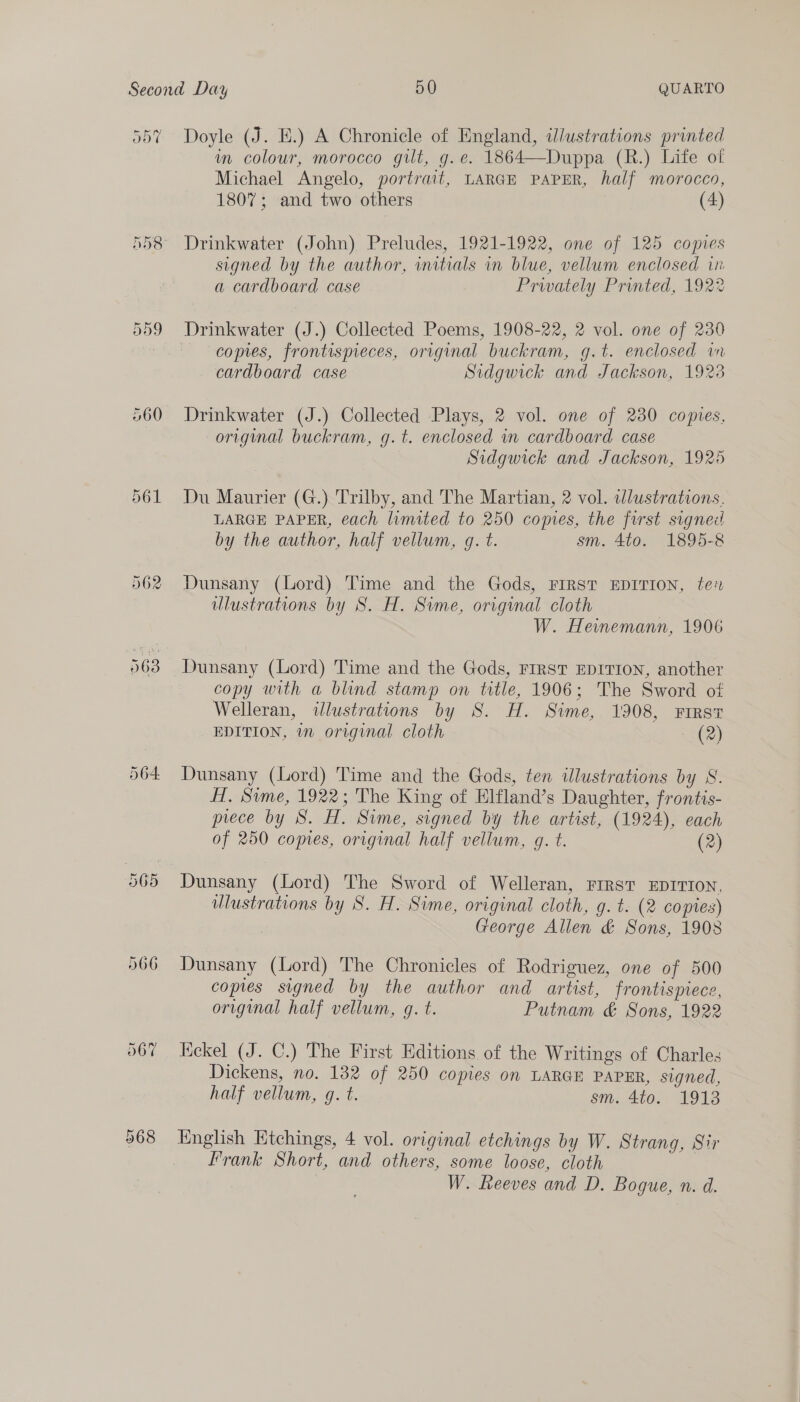 560 566 067 Doyle (J. E.) A Chronicle of England, ilustrations printed in colour, morocco gilt, g.e. 1864—Duppa (R.) Life of Michael Angelo, portrait, LARGE PAPER, half morocco, 1807; and two others (4) Drinkwater (John) Preludes, 1921-1922, one of 125 copies signed by the author, initials in blue, vellum enclosed in a cardboard case Prwately Printed, 1922 Drinkwater (J.) Collected Poems, 1908-22, 2 vol. one of 230 comes, frontispieces, original buckram, g.t. enclosed in cardboard case Sidgwick and Jackson, 1923 Drinkwater (J.) Collected Plays, 2 vol. one of 230 copies, original buckram, g.t. enclosed wm cardboard case Sidgwick and Jackson, 1925 Du Maurier (G.) Trilby, and The Martian, 2 vol. clustrations. LARGE PAPER, each lumited to 250 comes, the first signed by the author, half vellum, g. t. sm. 4to. 1895-8 Dunsany (Lord) Time and the Gods, FIRST EDITION, te? ulustrations by S. H. Sime, original cloth | W. Heinemann, 1906 Dunsany (Lord) Time and the Gods, FIRST EDITION, another copy with a blind stamp on title, 1906; The Sword of Welleran, «lustrations by S. H. Sime, 1908, First EDITION, 7 original cloth (2) Dunsany (Lord) Time and the Gods, ten illustrations by S. HH. Sime, 1922; The King of Elfland’s Daughter, frontis- piece by 8S. H. Sime, signed by the artist, (1924), each of 250 copies, original half vellum, g. t. (2) Dunsany (Lord) The Sword of Welleran, FIRST EDITION, wlustrations by S. H. Sime, original cloth, g. t. (2 copies) . George Allen &amp; Sons, 1908 Dunsany (Lord) The Chronicles of Rodriguez, one of 500 copies signed by the author and artist, frontispiece, original half vellum, gq. t. Putnam &amp; Sons, 1922 Nekel (J. C.) The First Editions of the Writings of Charles Dickens, no. 132 of 250 copies on LARGE PAPER, signed, half vellum, g. t. sm. 4to0.. 1913 Knglish Etchings, 4 vol. original etchings by W. Strang, Sir Frank Short, and others, some loose, cloth