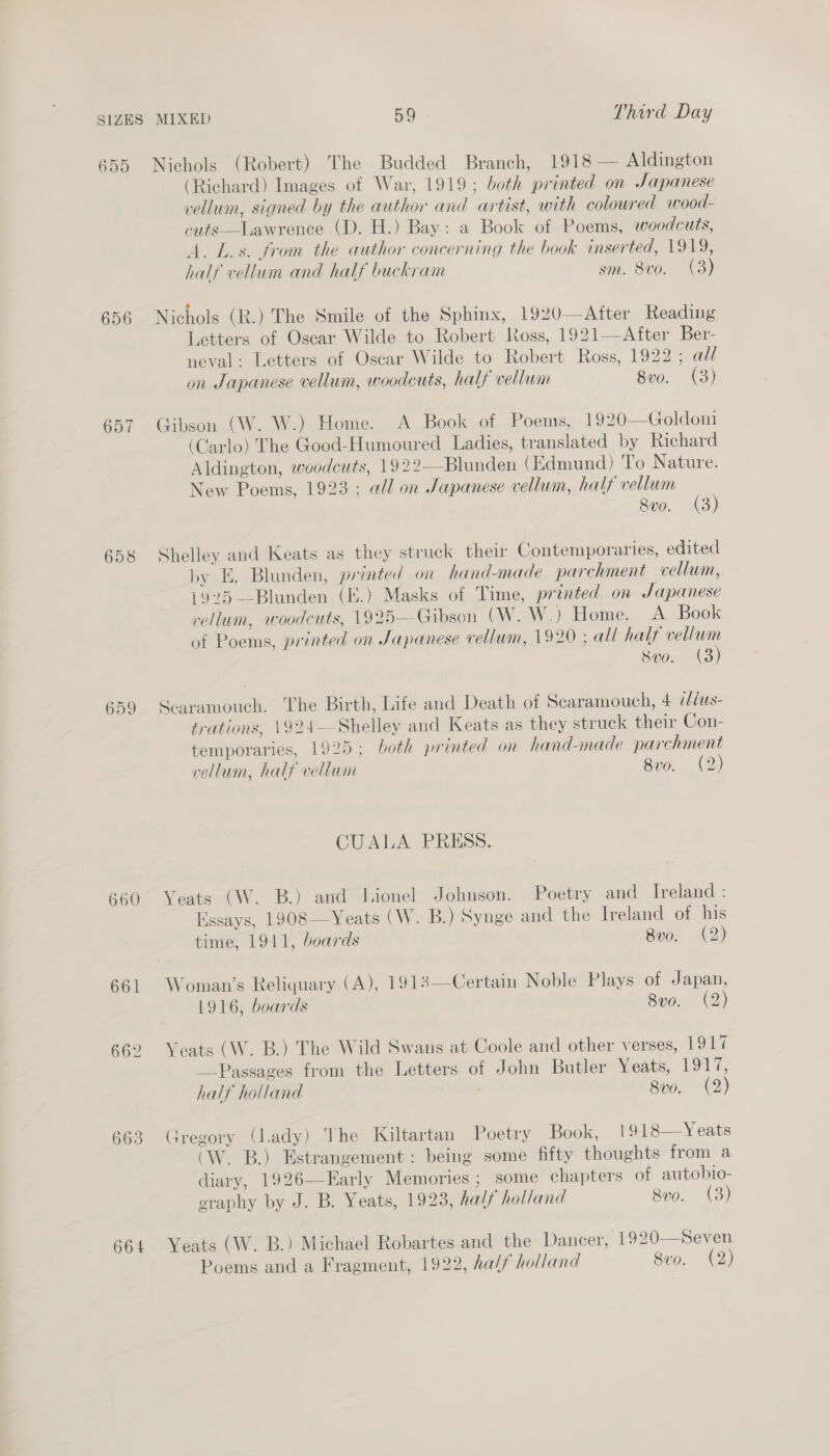 655 656 657 659 660 661 662 663 664 Nichols (Robert) The Budded Branch, 1918 — Aldington (Richard) Images of War, 1919; both printed on Japanese vellum, signed by the author and artist, with coloured wood- cuts—Lawrence (D. H.) Bay: a Book of Poems, woodcuts, A. L.s. from the author concerning the book inserted, 1919, half vellum and half buckram sm. 8vo. (3) Nichols (R.) The Smile of the Sphinx, 1920—After Reading Letters of Oscar Wilde to Robert loss, 1921—After Ber- neval: Letters of Oscar Wilde to Robert Ross, 1922; all on Japanese vellum, woodcuts, half vellum 8v0. (3) Gibson (W. W.). Home. A Book of Poems, 1920—Goldoni (Carlo) The Good-Humoured Ladies, translated by Richard Aldington, woodcuts, 1922—Blunden (Edmund) To Nature. New Poems, 1923 ; all on Japanese vellum, half vellum (3) 8vo. (3 Shelley and Keats as they struck their Contemporaries, edited by E. Blunden, printed on hand-made parchment vellum, 1925 —Blunden (E.) Masks of Time, printed on Japanese vellum, woodcuts, 1925—Gibson (W. W.) Home. A Book of Poems, printed on Japanese vellum, 1929 ; all half vellum svo. (3) Scaramouch. The Birth, Life and Death of Scaramouch, 4 iblus- trations, 1924— Shelley and Keats as they struck their Con- temporaries, 1925; both printed on hand-made parchment vellum, half vellum 8vo. (2) CUALA PRESS. Yeats (W. B.) and Lionel Johnson. . Poetry and Ireland : Essays, 1908—Yeats (W. B.) Synge and the Ireland of his time, 1911, boards Bvo. (2) Woman's Reliquary (A), 1913—Certain Noble Plays of Japan, 1916, boards 8vo. (2) Yeats (W. B.) The Wild Swans at Coole and other verses, 1917 Passages from the Letters of John Butler Yeats, Lone half holland 8v0. (2) Gregory (lady) The Kiltartan Poetry Book, 1918—Yeats (W. B.) Estrangement: being some fifty thoughts from a diary, 1926—Early Memories ; some chapters of autobio- eraphy by J. B. Yeats, 1923, half holland 8vo. (3)  Yeats (W. B.) Michael Robartes and the Dancer, 1920—Seven
