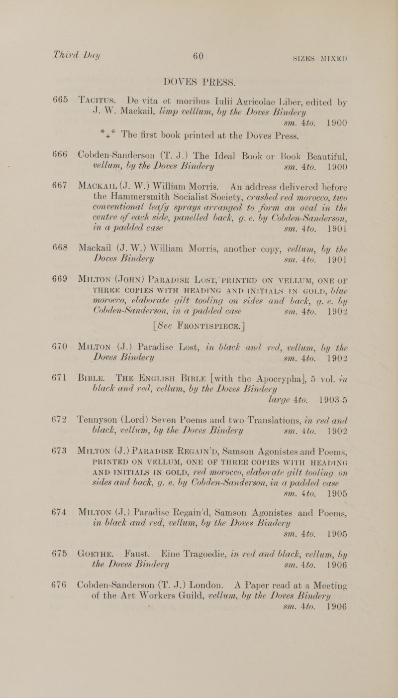 665 668 669 670 673 674 676 DOVES PRESS. Tacitus. De vita et moribus Iulii Agricolae Liber, edited by J. W. Mackail, limp velllum, by the Doves Bindery sm. 4t0. 1900 *,” The first book printed at the Doves Press. Cobden-Sanderson (T. J.) The Ideal Book or Book Beautiful, vellum, by the Doves Bindery sm. 4to. 1900 Mackain (J. W.) William Morris. An address delivered before the Hammersmith Socialist Society, crushed red morocco, two conventional leafy sprays arranged to form an oval in the centre of each side, panelled back, g.e. by Cobden-Sanderson, in a padded case sm. 4to. 1901 Mackail (J. W.) William Morris, another copy, vellum, by the Doves Bindery sm. 4to. 1901 MILTON (JOHN) PARADISE LOST, PRINTED ON VELLUM, ONE OF THREE COPIES WITH HEADING AND IN!TIALS IN GOLD, b/ue morocco, elaborate gilt tooling on sides and back, g. e. by Cobden-Sanderson, in a padded case sm. 4to. 1902 [See FRONTISPIECE. | Mitton (J.) Paradise Lost, in black and red, vellum, by the Doves Bindery sm. 4to. 1902 Biste. THE ENonisH Braue [with the Apocrypha], 5 vol. in black and red, vellum, by the Doves Bindery large 4to. 1903-5 Tennyson (Lord) Seven Poems and two Translations, 7n red and black, vellum, by the Doves Bindery sm. 4to. 1902 Mitron (J.) PARADISE REGAIN’D, Samson Agonistes and Poems, PRINTED ON VELLUM, ONE OF THREE COPIES WITH HEADING AND INITIALS IN GOLD, ved morocco, elaborate gilt tooling on sides and back, g. e. by Cobden-Sanderson, in a padded case sm. 4to. 1905 Miron (J.) Paradise Regain’d, Samson Agonistes and Poems, in black and red, vellum, by the Doves Bindery sm. 4to. 1905 GorrHe. Faust. Hine Tragoedie, in red and black, vellum, by the Doves Bindery sm. 4to. 1906 Cobden-Sanderson (T. J.) London. A Paper read at a Meeting of the Art Workers Guild, vellum, by the Doves Bindery - sm. 4to. 1906