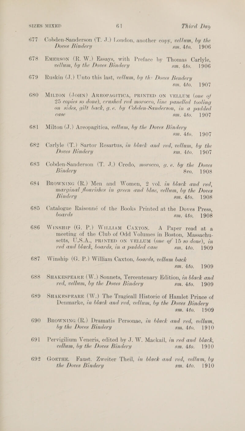 677 678 684 685 686 690 691 Cobden-Sanderson (T. J.) London, another copy, vellum, by the Doves Bindery sm. 4to. 1906 Emerson (R. W.) Essays, with Preface by Thomas Carlyle, vellum, by the Doves Bindery sm. 4to. 1906 Ruskin (J.) Unto this last, vellum, by the Doves Bendery sm. 4to. 1907 MILTON (JOHN) AREOPAGITICA, PRINTED ON VELLUM (one of 25 copies so done), crushed red morocco, line panelled tooling on sides, gilt back, g.e. by Cobden-Sanderson, in a padded CASE sm. 4to. 1907 Milton (J.) Areopagitica, vellum, by the Doves Bindery sm. 4to. 1907 Carlyle (T.) Sartor Resartus, in black and red, vellum, by the Doves Bindery sm. 4to. 1907 Cobden-Sanderson (T. J.) Credo, morocco, yg. e. by the Doves Bindery 8vo. 1908 BRowNING (R.) Men and Women, 2 vol. in black and red, marginal flourishes in green and blue, vellum, by the Doves Bindery sm. 4to. 1908 Catalogue Raisonné of the Books Printed at the Doves Press, boards sm. 4to. 1908 WinsHip (G. P.) Witttam Caxron. A Paper read at a meeting of the Club of Odd Volumes in Boston, Massachu- setts, U.S.A., PRINTED ON VELLUM (one of 15 so done), in red and black, boards, in a padded case sm. 4to. 1909 Winship (G. P.) William Caxton, boards, vellum back sm. 4to. 1909 SHAKESPEARE (W.) Sonnets, Tercentenary Edition, in black and red, vellum, by the Doves Bindery sm. 4to. 1909 SHAKESPEARE (W.) The Tragicall Historie of Hamlet Prince of Denmarke, in black and red, vellum, by the Doves Bindery sm. 4to. 1909 BROWNING (R.) Dramatis Personae, in black and red, vellum, by the Doves Bindery sm. 4to. 1910 Pervigilium Veneris, edited by J. W. Mackail, 7n red and black, vellum, by the Doves Bindery sm. 4to. 1910 GOETHE. Faust. Zweiter Theil, in black and red, vellum, by the Doves Bindery sm. 4to. 1910