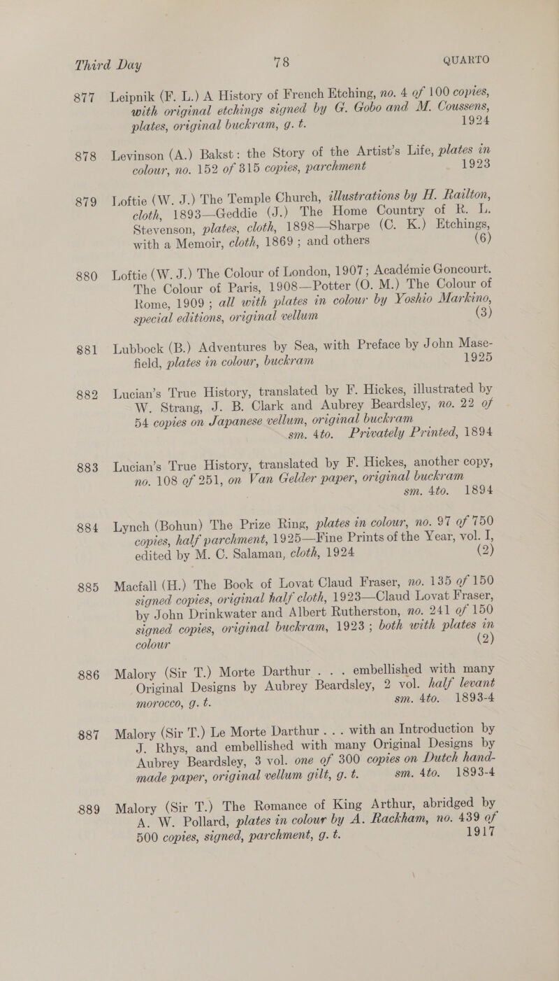 877 880 881 882 883 884 885 886 887 889 with original etchings signed by G. Gobo and M. Coussens, plates, original buckram, g. t. 1924 Levinson (A.) Bakst: the Story of the Artist's Life, plates in colour, no. 152 of 815 copres, parchment 1923 Loftie (W. J.) The Temple Church, ¢lustrations by H. Razlton, cloth, 1893—Geddie (J .) The Home Country of R. L. Stevenson, plates, cloth, 1898—Sharpe (C. K.) Etchings, with a Memoir, cloth, 1869 ; and others (6) Loftie (W. J.) The Colour of London, 1907; Académie Goncourt. The Colour of Paris, 1908—Potter (O. M.) The Colour of Rome, 1909 ; all with plates in colour by Yoshio Markino, special editions, original vellum (3) Lubbock (B.) Adventures by Sea, with Preface by John Mase- field, plates in colour, buckram 1925 Lucian’s True History, translated by F. Hickes, illustrated by W. Strang, J. B. Clark and Aubrey Beardsley, no. 22 of 54 copies on Japanese vellum, original buckram sm. 4to. Privately Printed, 1894 Lucian’s True History, translated by F. Hickes, another copy, no. 108 of 251, on Van Gelder paper, original buckram sm. 4to. 1894 Lynch (Bohun) The Prize Ring, plates in colour, no. 97 of 750 copies, half parchment, 1925—Fine Prints of the Year, vol. J, edited by M. C. Salaman, cloth, 1924 (2) Macfall (H.) The Book of Lovat Claud Fraser, no. 135 of 150 signed copies, original half cloth, 1923—Claud Lovat Fraser, by John Drinkwater and Albert Rutherston, no. 241 of 150 signed copies, original buckram, 1928 ; both with plates in colour (2) Malory (Sir T.) Morte Darthur . . . embellished with many Original Designs by Aubrey Beardsley, 2 vol. half levant morocco, g. t. sm. 4to. 1893-4 Malory (Sir T.) Le Morte Darthur .. . with an Introduction by J. Rhys, and embellished with many Original Designs by Aubrey Beardsley, 3 vol. one of 300 copies on Dutch hand- made paper, original vellum gilt, g. t. sm. 4to. 1893-4 Malory (Sir T.) The Romance of King Arthur, abridged by A. W. Pollard, plates in colour by A. Rackham, no. 439 of 500 coptes, signed, parchment, g. t. 1947