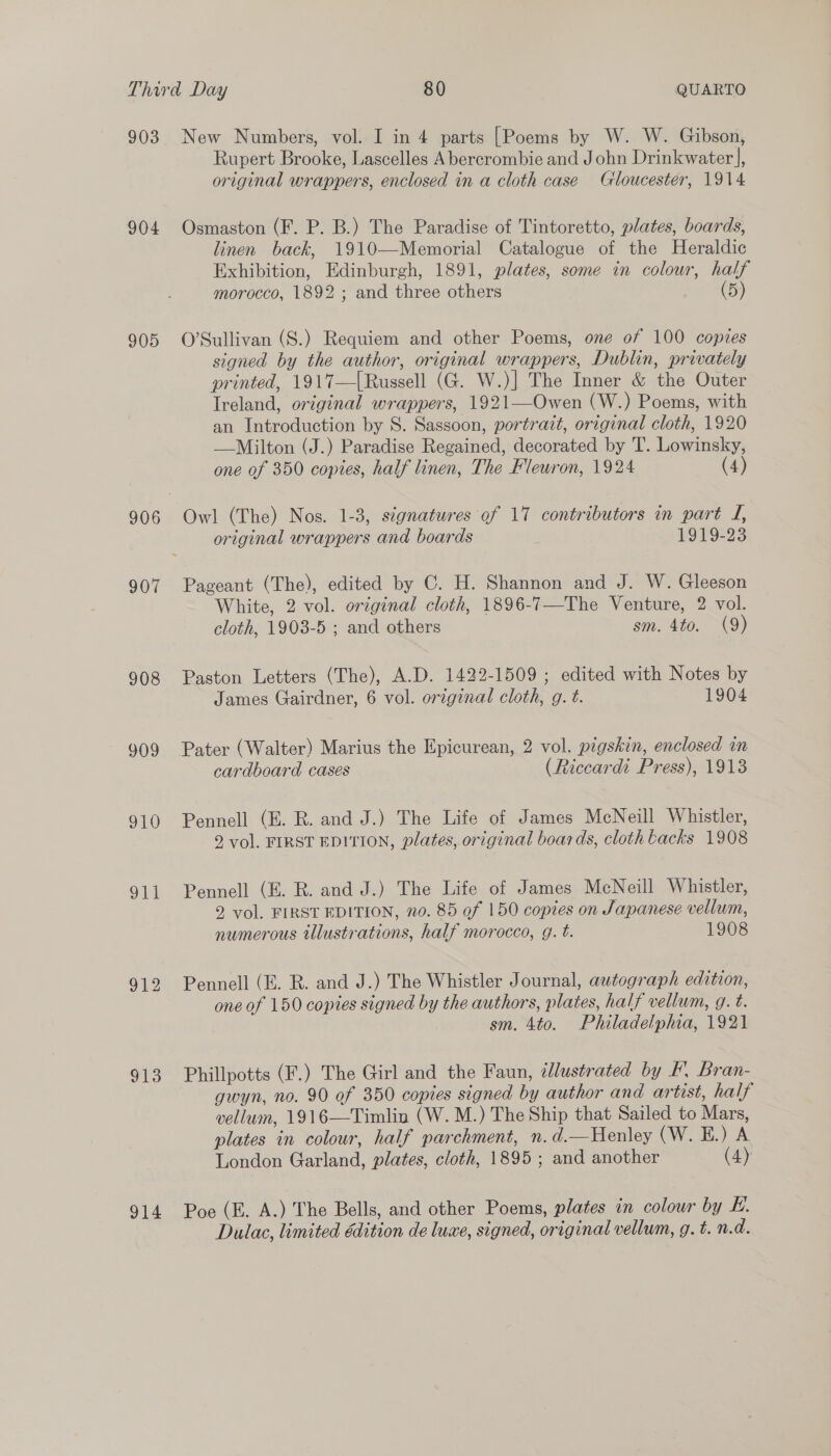 903 904 905 906 907 908 909 910 ot 912 913 914 New Numbers, vol. I in 4 parts [Poems by W. W. Gibson, Rupert Brooke, Lascelles Abercrombie and John Drinkwater], original wrappers, enclosed in a cloth case Gloucester, 1914 Osmaston (F. P. B.) The Paradise of Tintoretto, plates, boards, linen back, 1910—Memorial Catalogue of the Heraldic Exhibition, Edinburgh, 1891, plates, some in colour, half morocco, 1892 ; and three others (5) O’Sullivan (S.) Requiem and other Poems, one of 100 copies signed by the author, original wrappers, Dublin, privately printed, 1917—[Russell (G. W.)] The Inner &amp; the Outer Ireland, original wrappers, 1921—Owen (W.) Poems, with an Introduction by 8S. Sassoon, portrait, original cloth, 1920 —Milton (J.) Paradise Regained, decorated by T. Lowinsky, one of 350 copies, half linen, The Fleuron, 1924 (4) Owl (The) Nos. 1-3, signatures of 17 contributors in part J, original wrappers and boards 1919-23 Pageant (The), edited by C. H. Shannon and J. W. Gleeson White, 2 vol. original cloth, 1896-7—The Venture, 2 vol. cloth, 1903-5 ; and others sm. 4to. (9) Paston Letters (The), A.D. 1422-1509 ; edited with Notes by James Gairdner, 6 vol. original cloth, g. t. 1904 cardboard cases (Riccardi Press), 1913 Pennell (E. R. and J.) The Life of James McNeill Whistler, 2 vol. FIRST EDITION, plates, original boards, cloth kacks 1908 Pennell (E. R. and J.) The Life of James McNeill Whistler, 9 vol. FIRST EDITION, no. 85 of 150 copies on Japanese vellum, numerous tllustrations, half morocco, g. t. 1908 Pennell (E. R. and J.) The Whistler Journal, autograph edition, one of 150 copies signed by the authors, plates, half vellum, g. t. sm. 4to. Philadelphia, 1921 Phillpotts (F.) The Girl and the Faun, ¢lustrated by F. Bran- gwyn, no. 90 of 350 copies signed by author and artist, half vellum, 1916—Timlin (W. M.) The Ship that Sailed to Mars, plates in colour, half parchment, n. d.—Henley (W. HE.) A London Garland, plates, cloth, 1895 ; and another (4) Poe (E. A.) The Bells, and other Poems, plates in colour by E. Dulac, limited édition de luxe, signed, original vellum, g. t. n.d.