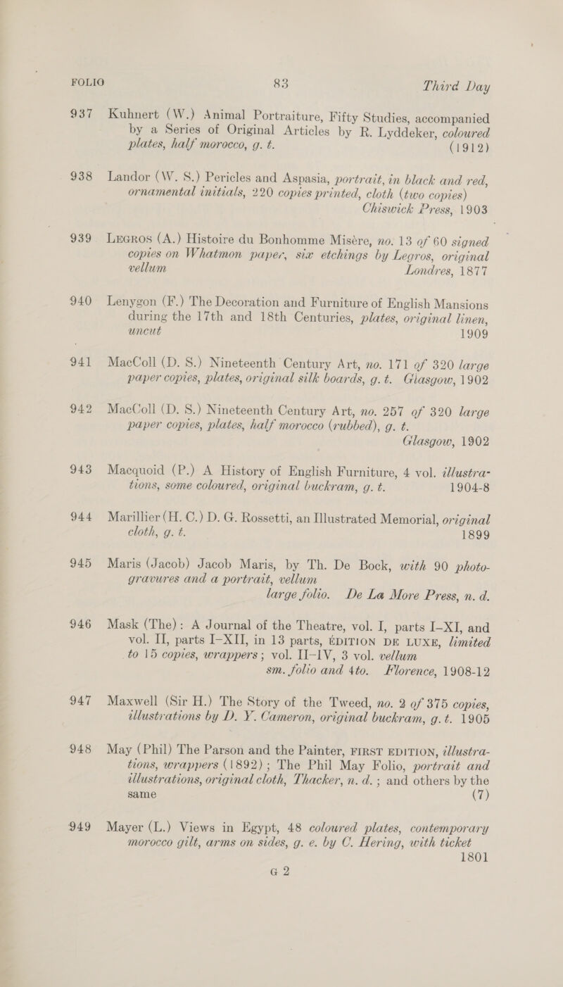 937 Kuhnert (W.) Animal Portraiture, Fifty Studies, accompanied by a Series of Original Articles by R. Lyddeker, coloured plates, half morocco, g. t. (1912) 938 Landor (W. S.) Pericles and Aspasia, portrait, in blach and red, ornamental initials, 220 copies printed, cloth (two copies) Chiswick Press, 1903 939 Lreros (A.) Histoire du Bonhomme Misére, no. 13 of 60 signed copies on Whatmon paper, six etchings by Legros, original vellum Londres, 1877 940 Lenygon (F.) The Decoration and Furniture of English Mansions during the 17th and 18th Centuries, plates, original linen, uncut 1909 941 MacColl (D. 8.) Nineteenth Century Art, no. 171 of 320 large paper copies, plates, original silk boards, g.t. Glasgow, 1902 942 MacColl (D. S.) Nineteenth Century Art, no. 257 of 320 large paper copies, plates, half morocco (rubbed), g. t. Glasgow, 1902 943 Macquoid (P.) A History of English F urniture, 4 vol. clustra- tions, some coloured, original buckram, g. t. 1904-8 944 Marillier (H. C.) D. G. Rossetti, an Illustrated Memorial, original cloth, 9. t. 1899 945 Maris (Jacob) Jacob Maris, by Th. De Bock, with 90 photo- gravures and a portrait, vellum large folio. De La More Press, n. d. 946 Mask (The): A Journal of the Theatre, vol. I, parts I-XI, and vol. I, parts I-XII, in 13 parts, tprrion DE LUXE, limited to 15 copies, wrappers; vol. II-1V, 3 vol. vellum sm. folio and 4to. Florence, 1908-12 947 Maxwell (Sir H.) The Story of the Tweed, no. 2 of 375 copies, ellustrations by D. Y. Cameron, original buckram, g.t. 1905 948 May (Phil) The Parson and the Painter, FIRST EDITION, ¢d/ustra- tions, wrappers (1892); The Phil May Folio, portrait and ellustrations, original cloth, Thacker, n. d. ; and others by the same (7) 949 Mayer (L.) Views in Egypt, 48 coloured plates, contemporary morocco gilt, arms on sides, g. e. by C. Hering, with ticket 1801 G 2