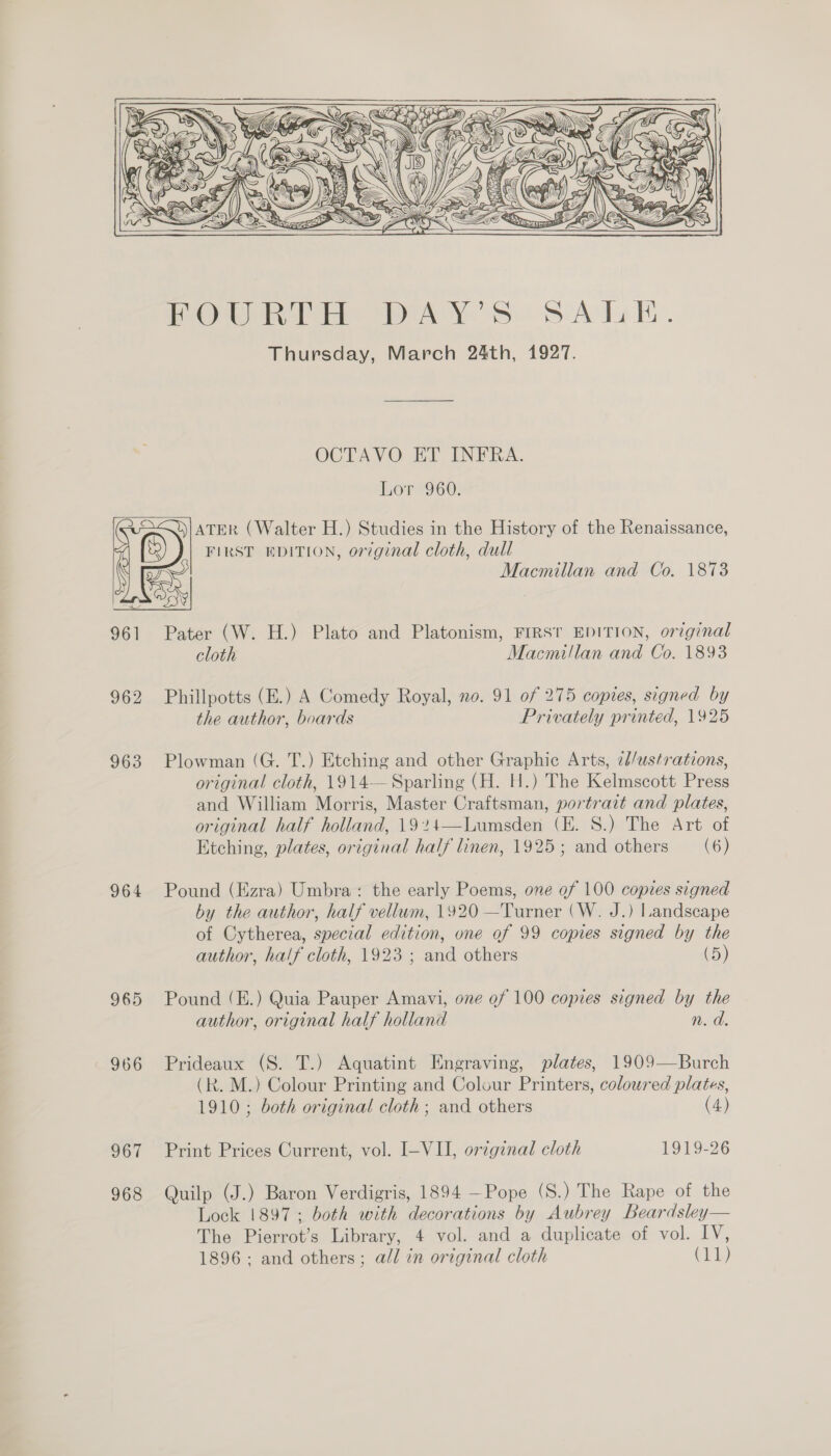     961 962 963 964 965 966 O61 968 OCTAVO ET INFRA. Lor 960. DIATER (Walter H.) Studies in the History of the Renaissance, FIRST EDITION, original cloth, dull Pater (W. H.) Plato and Platonism, FIRST EDITION, orzginal cloth Macmillan and Co. 1893 Phillpotts (E.) A Comedy Royal, no. 91 of 275 copies, signed by the author, boards Privately printed, 1925 Plowman (G. T.) Etching and other Graphic Arts, 2d/ustrations, original cloth, 1914— Sparling (H. H.) The Kelmscott Press and William Morris, Master Craftsman, portrait and plates, original half holland, 1924—Lumsden (E. S.) The Art of Etching, plates, original half linen, 1925; and others (6) Pound (Ezra) Umbra: the early Poems, one of 100 copies signed by the author, half vellum, 1920 —Turner (W. J.) Landscape of Cytherea, special edition, one of 99 copies signed by the author, half cloth, 1923 ; and others (5) Pound (E.) Quia Pauper Amavi, one of 100 copies signed by the author, original half holland n. d. Prideaux (8S. T.) Aquatint Engraving, plates, 1909—Burch (R. M.) Colour Printing and Colour Printers, coloured plates, 1910 ; both original cloth; and others (4) Print Prices Current, vol. I-VII, original cloth 1919-26 Quilp (J.) Baron Verdigris, 1894 —Pope (S.) The Rape of the Lock 1897; both with decorations by Aubrey Beardsley— The Pierrot’s Library, 4 vol. and a duplicate of vol. IV, 1896: and others; all in original cloth (11)