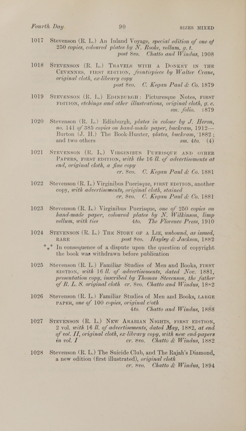 1017 1018 1019 1020 1021 1022 1023 1024 1026 1027 1028 Stevenson (R. L.) An Inland Voyage, special edition of one of 250 copies, coloured plates by N. Rooke, vellum, g. t. post 8vo. Chatto and Windus, 1908 STEVENSON (R. L.) TrAVELS wirH A DoNKEY IN THE CEVENNES, FIRST EDITION, frontispiece by Walter Crane, original cloth, ex-library copy post 8vo. C. Kegan Paul &amp; Co. 1879 STEVENSON (R. L.) EpinpurGcH: Picturesque Notes, FIRST FDITION, etchings and other illustrations, original cloth, g. e. sm. folio. ‘1879 Stevenson (R. L.) Edinburgh, plates in colour by J. Heron, no. 141 of 385 copies on hand-made paper, buckram, 1912— Burton (J. H.) The Book-Hunter, plates, buckram, ‘1882 : and two others sm. 4to. (4) STEVENSON (R. LL.) VirGinrpus PUERISQUE AND OTHER PAPERS, FIRST EDITION, with the 16 Ul. of advertisements at end, original cloth, a fine copy cr. 8vo. C. Kegan Paul &amp; Co. 1881 Stevenson (R. L.) Virginibus Puerisque, FIRST EDITION, another copy, with advertisements, original cloth, stained cr. 8vo. C. Kegan Paul &amp; Co. 1881 Stevenson (R. L.) Virginibus Puerisque, one of 250 copies on hand-made paper, coloured plates by N. Wilkinson, limp vellum, with ties 4to. The Florence Press, 1910 STEVENSON (R. L.) THe Story oF A Lin, unbound, as issued, RARE post 8vo. Hayley &amp; Jackson, 1882 the book was withdrawn before publication Stevenson (R. L.) Familiar Studies of Men and Books, FIRST EDITION, with 16 Ul. of advertisements, dated Nov. 1881, presentation copy, inscribed by Thomas Stevenson, the father of Rh. L.S. original cloth cr. 8vo. Chatto and Windus, 18x2 Stevenson (R. L.) Familiar Studies of Men and Books, LARGE PAPER, one of 100 copies, original cloth 4to. Chatto and Windus, 1888 STEVENSON (R. L.) New ARABIAN NIGHTS, FIRST EDITION, 2 vol. with 16 Ul. of advertisements, dated May, 1882, at end of vol. IT, original cloth, ex-library copy, with new end-papers in vol. I cr. 8vo. Chatto &amp; Windus, 1882 . Stevenson (R. L.) The Suicide Club, and The Rajah’s Diamond, a new edition (first illustrated), original cloth cr. 8vo. Chatto &amp; Windus, 1894