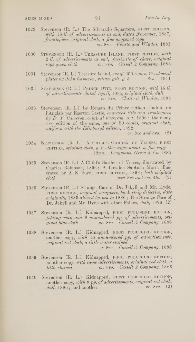 1029 1030 1031 1032 1033 1034 1035 1036 1037 1038 1039 1040 Stevenson (R. L.) The Silverado Squatters, FIRST EDITION, with 16 ll. of advertisements at end, dated November, 1887, Jrontispiece, original cloth, a fine unopened copy cr. 8vo. Chatto and Windus, 1883 Stevenson (R. L.) TREASURE ISLAND, FIRST EDITION, with 2 Ul. of advertisements at end, facsimile of chart, original sage green cloth cr. 8vo. Cassell &amp; Company, 1883 Stevenson (R. L.) Treasure Island, one of 250 copies, 12 coloured plates by John Cameron, vellum gilt, g. t. 8vo. 1911 STEVENSON (R. L.) Prince OTTO, FIRST EDITION, with 16 U1. of advertisements, dated April, 1885, original cloth, dull cr. 8vo. Chatto &amp; Windus, 1885 Stevenson (R. L.) Le Roman du Prince Othon traduit de l Anglais par Egerton Castle, engraved title and frontispiece by D. Y. Cameron, original buckram, g. t. 1896 ; the demy Xvo edition of the same, one of 50 copies, original cloth, uniform with the Edinburgh edition, 1892 cr. 8vo and 8vo. (2) STEVENSON (R. L.) A CHILD’Ss GARDEN OF VERSES, FIRST EDITION, original cloth, g. t. other edges uncut, a fine copy 12mo. Longmans, Green &amp; Co. 1885 Stevenson (R. L.) A Child’s Garden of Verses, illustrated by Charles Robinson, 1896; A Lowden Sabbath Morn, illus- trated by A. S. Boyd, First EDITION, 1X98; both original cloth post 8vo and sm. 4to. (2) Stevenson (R. L.) Strange Case of Dr. Jekyll and Mr. Hyde, FIRST EDITION, original wrappers, back strip defective, date originally 1885 altered by pen to 1886 ; The Strange Case of , Dr. Jekyll and Mr. Hyde with other Fables, c/oth, 1896 (2) Stevenson (R. L.) Kidnapped, FIRST PUBLISHED EDITION, folding map and 8 unnumbered pp. of advertisements, ort- ginal blue cloth cr. &amp;vo. Cassell &amp; Company, 1886 Stevenson (R. L.) Kidnapped, FIRST PUBLISHED EDITION, another copy, with 16 unnumbered pp. of advertisements, original red cloth, a little water-stained cr. vo. Cassell &amp; Company, 1886 Stevenson (R. L.) Kidnapped, FIRST PUBLISHED EDITION, another copy, with same advertisements, original red cloth, a little stained cr. 8vo. Cassell &amp; Company, 1886 Stevenson (R. L.) Kidnapped, FIRST PUBLISHED EDITION, another copy, with 8 pp. of advertisements, original red cloth,