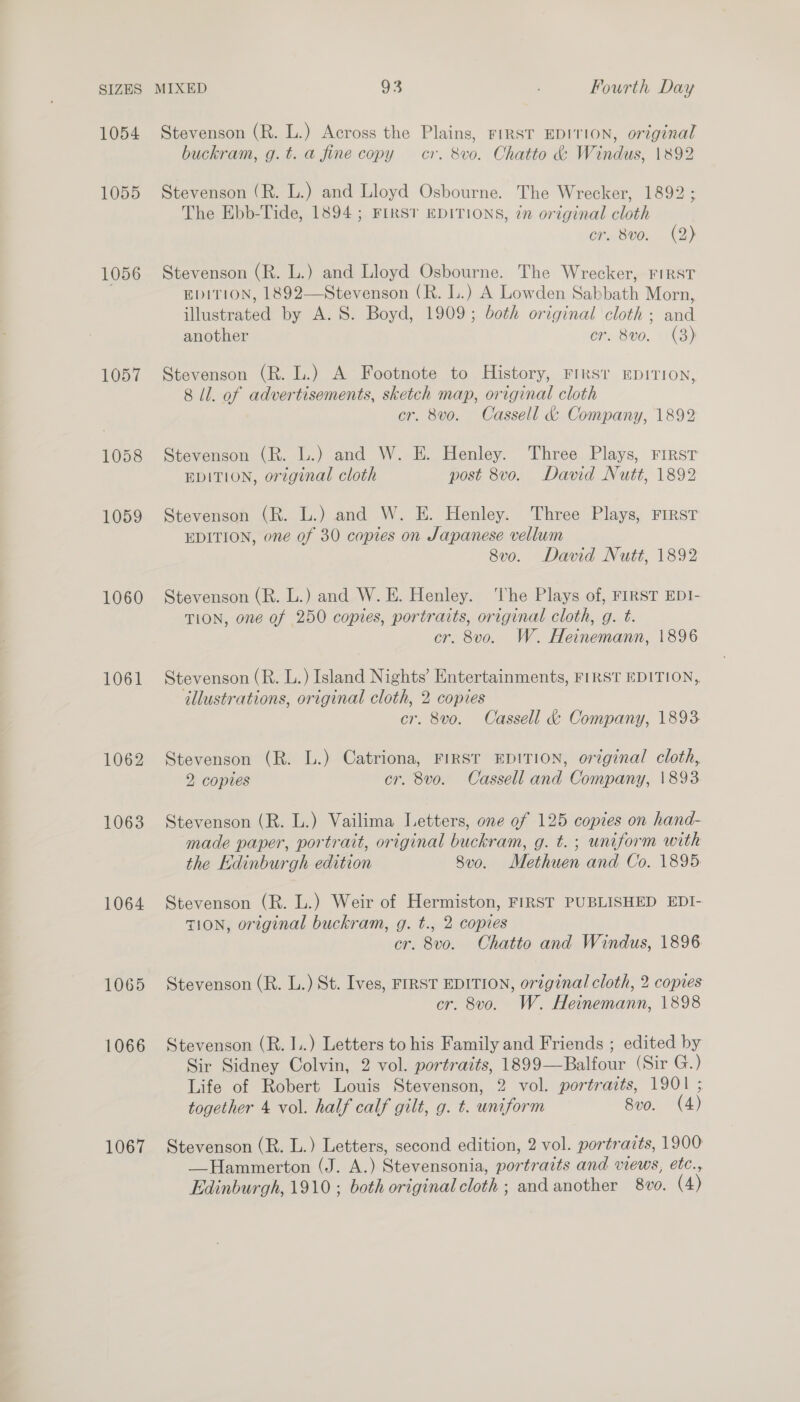 1054 1055 1056 1057 1060 1061 1062 1063 1064 1067 Stevenson (R. L.) Across the Plains, FIRST EDITION, original buckram, g.t. a fine copy cr. 8vo. Chatto &amp; Windus, 1892 Stevenson (R. L.) and Lloyd Osbourne. The Wrecker, 1892 ; The Ebb-Tide, 1894; FIRST EDITIONS, ¢n original cloth cr. 8vo. (2) Stevenson (R. L.) and Lloyd Osbourne. The Wrecker, FIRST EDITION, 1892—Stevenson (R. L.) A Lowden Sabbath Morn, illustrated by A. S. Boyd, 1909; both original cloth ; and another cr. 8vo. (8) Stevenson (R. L.) A Footnote to History, Firs’ EDITION, 8 ll. of advertisements, sketch map, original cloth cr. 8v0o. Cassell &amp; Company, 1892 Stevenson (R. L.) and W. E. Henley. Three Plays, First EDITION, original cloth post 8vo. David Nutt, 1892 Stevenson (R. L.) and W. E. Henley. Three Plays, First EDITION, one of 30 copies on Japanese vellum 8v0o. David Nutt, 1892 Stevenson (R. L.) and W. E. Henley. ‘he Plays of, FIRST EDI- TION, one of 250 copies, portraits, original cloth, g. t. cr. 8vo. W. Heinemann, 1896 Stevenson (R. L.) Island Nights’ Entertainments, FIRST EDITION, illustrations, original cloth, 2 copies cr. 8vo. Cassell &amp; Company, 1893 Stevenson (R. L.) Catriona, FIRST EDITION, original cloth, 2 copies cr. 8vo. Cassell and Company, 1893 Stevenson (R. L.) Vailima Letters, one of 125 copies on hand- made paper, portrait, original buckram, g. t. ; uniform with the Hdinburgh edition 8v0. Methuen and Co. 1895 Stevenson (R. L.) Weir of Hermiston, FIRST PUBLISHED EDI- TION, original buckram, g. t., 2 copies cr. 8vo. Chatto and Windus, 1896 Stevenson (R. L.) St. Ives, FIRST EDITION, original cloth, 2 copies cr. 8vo. W. Heinemann, 1898 Stevenson (R. I..) Letters to his Family and Friends ; edited by Sir Sidney Colvin, 2 vol. portraits, 1899—Balfour (Sir G.) Life of Robert Louis Stevenson, 2 vol. portraits, 1901 ; together 4 vol. half calf gilt, g. t. uniform 8vo. (4) Stevenson (R. L.) Letters, second edition, 2 vol. portraits, 1900 —Hammerton (J. A.) Stevensonia, portraits and views, etc.,