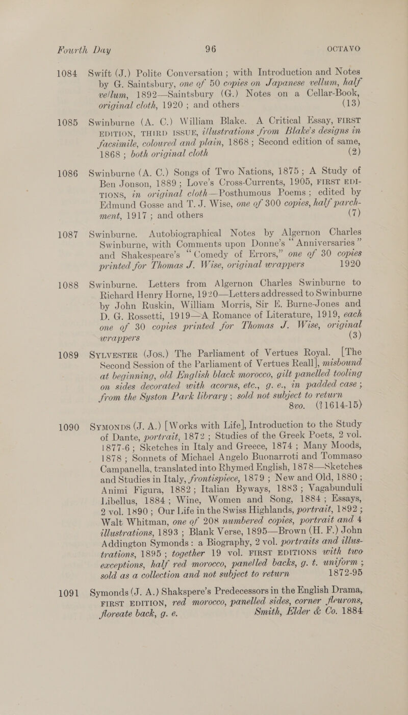 1084 1085 1086 1087 1088 1089 1090 Swift (J.) Polite Conversation ; with Introduction and Notes by G. Saintsbury, one of 50 copies on Japanese vellum, half vellum, 1892—Saintsbury (G.) Notes on a Cellar-Book, original cloth, 1920 ; and others (13) Swinburne (A. C.) William Blake. A Critical Essay, FIRST EDITION, THIRD ISSUE, @/lustrations from Blake's designs in facsimile, coloured and plain, 1868 ; Second edition of same, 1868 ; both original cloth (2) Swinburne (A. C.) Songs of Two Nations, 1875; A Study of Ben Jonson, 1889; Love’s Cross-Currents, 1905, FIRST EDI- TIONS, in original cloth—Posthumous Poems ; edited by Edmund Gosse and T. J. Wise, one of 300 copies, half parch- ment, 1917; and others (we) Swinburne. Autobiographical Notes by Algernon Charles Swinburne, with Comments upon Donne’s ‘“ Anniversaries ” and Shakespeare’s “Comedy of Errors,” one of 30 copes printed for Thomas J. Wise, original wrappers 1920 Swinburne. Letters from Algernon Charles Swinburne to Richard Henry Horne, 1920—Letters addressed to Swinburne by John Ruskin, William Morris, Sir E. Burne-Jones and D. G. Rossetti, 1919—A Romance of Literature, 1919, each one of 30 copies printed for Thomas J. Wise, original wrappers (3) Sy.ivester (Jos.) The Parliament of Vertues Royal. [The Second Session of the Parliament of Vertues Reall], misbound at beginning, old English black morocco, gilt panelled tooling on sides decorated with acorns, etc., g. é., in padded case ; from the Syston Park library ; sold not subject to return 8vo. (21614-15) Symonps (J. A.) [Works with Life], Introduction to the Study of Dante, portrait, 1872 ; Studies of the Greek Poets, 2 vol. 1877-6; Sketches in Italy and Greece, 1874 ; Many Moods, 1878; Sonnets of Michael Angelo Buonarroti and Tommaso Campanella, translated into Rhymed English, 1878 Sketches and Studies in Italy, frontispiece, 1879 ; New and Old, 1880 ; Animi Figura, 1882; Italian Byways, 1883 ; Vagabunduli Libellus, 1884; Wine, Women and Song, 1884; Essays, 9 vol, 1890; Our Life in the Swiss Highlands, portrazt, 1892 ; Walt Whitman, one of 208 numbered copies, portrait and 4 illustrations, 1893 ; Blank Verse, 1895—Brown (H. F.) John Addington Symonds: a Biography, 2 vol. portracts and tllus- trations, 1895 ; together 19 vol. FIRST EDITIONS with two exceptions, half red morocco, panelled backs, g. t. uniform ; sold as a collection and not subject to return 1872-95  FIRST EDITION, red morocco, panelled sides, corner fieurons, floreate back, g. @. Smith, Elder &amp; Co. 1884