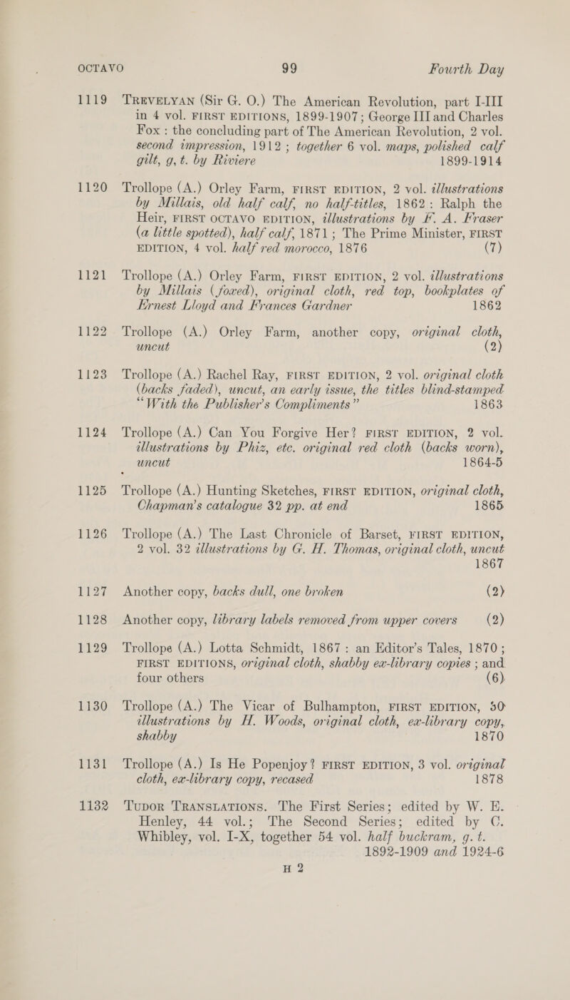 Prig 1120 1 a 1122 1123 1124 1125 1126 1127 1128 1129 1130 1131 1132 TREVELYAN (Sir G. O.) The American Revolution, part [III in 4 vol. FIRST EDITIONS, 1899-1907; George III and Charles Fox : the concluding part of The American Revolution, 2 vol. second impression, 1912; together 6 vol. maps, polished calf gilt, g, t. by Riviere 1899-1914 Trollope (A.) Orley Farm, FIRST EDITION, 2 vol. illustrations by Millais, old half calf, no half-titles, 1862: Ralph the Heir, FIRST OCTAVO EDITION, ¢lustrations by KF. A. Fraser (a little spotted), half calf, 1871; The Prime Minister, FIRST EDITION, 4 vol. half red morocco, 1876 (7) Trollope (A.) Orley Farm, FIRST EDITION, 2 vol. dlustrations by Millais (fowed), original cloth, red top, bookplates of Ernest Lloyd and Frances Gardner 1862 Trollope (A.) Orley Farm, another copy, original cloth, uncut (2 Trollope (A.) Rachel Ray, FIRST EDITION, 2 vol. original cloth (backs faded), uncut, an early issue, the titles blind-stamped “With the Publisher's Compliments” 1863 Trollope (A.) Can You Forgive Her? FIRST EDITION, 2 vol. illustrations by Phiz, etc. original red cloth (backs worn), uncut 1864-5 Trollope (A.) Hunting Sketches, FIRST EDITION, original cloth, Chapman’s catalogue 32 pp. at end 1865 Trollope (A.) The Last Chronicle of Barset, FIRST EDITION, 2 vol. 32 allustrations by G. H. Thomas, original cloth, uncut 1867 Another copy, backs dull, one broken (2) Another copy, library labels removed from upper covers (2) Trollope (A.) Lotta Schmidt, 1867: an Editor’s Tales, 1870; FIRST EDITIONS, original cloth, shabby ex-library copies ; and four others Trollope (A.) The Vicar of Bulhampton, FIRST EDITION, 50 illustrations by H. Woods, original cloth, ex-library copy, shabby 1870 Trollope (A.) Is He Popenjoy? FIRST EDITION, 3 vol. original cloth, ex-library copy, recased 1878 Tupor TransuaTions. The First Series; edited by W. E. Henley, 44 vol.; The Second Series; edited by OC. Whibley, vol. I-X, together 54 vol. half buckram, g. t. 1892-1909 and 1924-6 H 2