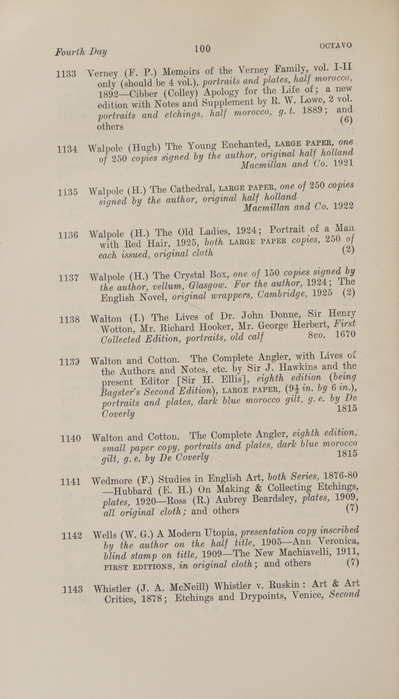 11383 1134 1135 1137 1138 1139 1140 1141 1142 11438 Verney (F. P.) Memoirs of the Verney Family, vol. J-II only (should be 4 vol.), portraits and plates, half morocco, 1892——Cibber (Colley) Apology for the Life of; a new edition with Notes and Supplement by R. W. Lowe, 2 vol. portraits and etchings, half morocco, g. t. 1889; and others (6) Walpole (Hugh) The Young Enchanted, LARGE PAPER, one of 250 copies signed by the author, original half holland Macmillan and Co. 1921 Walpole (H.) The Cathedral, LARGE PAPER, one of 250 copies signed by the author, original half holland Macmillan and Co. 1922 Walpole (H.) The Old Ladies, 1924; Portrait of a Man with Red Hair, 1925, both LARGE PAPER copies, 250 of each issued, original cloth (2) Walpole (H.) The Crystal Box, one of 150 copies signed by the author, vellum, Glasgow. For the author, 1924; The English Novel, original wrappers, Cambridge, 1925 (2) Walton (1.) The Lives of Dr. John Donne, Sir Henry Wotton, Mr. Richard Hooker, Mr. George Herbert, Furst Collected Edition, portraits, old calf 8vo. 1670 Walton and Cotton. The Complete Angler, with Lives ot the Authors and Notes, ete. by Sir J. Hawkins and the present Editor [Sir H. Ellis], eighth edition (being Bagster’s Second Edition), LARGE PAPER, (94 in. by 6 1n.), portraits and plates, dark blue morocco gilt, g.e. by De Coverly 1815 Walton and Cotton. The Complete Angler, eighth edition, small paper copy, portratts and plates, dark blue morocco gilt, g.e. by De Coverly 1815 Wedmore (F.) Studies in English Art, both Series, 1876-80 —Hubbard (E. H.) On Making &amp; Collecting Etchings, plates, 1920—Ross (R.) Aubrey Beardsley, plates, 1909, all original cloth; and others (7 Wells (W. G.) A Modern Utopia, presentation copy inscribed by the author on the half title, 1905—Ann Veronica, blind stamp on title, 1909—The New Machiavelli, 1911, FIRST EDITIONS, in original cloth; and others (7) Whistler (J. A. McNeill) Whistler v. Ruskin: Art &amp; Art Critics, 1878; Etchings and Drypoints, Venice, Second