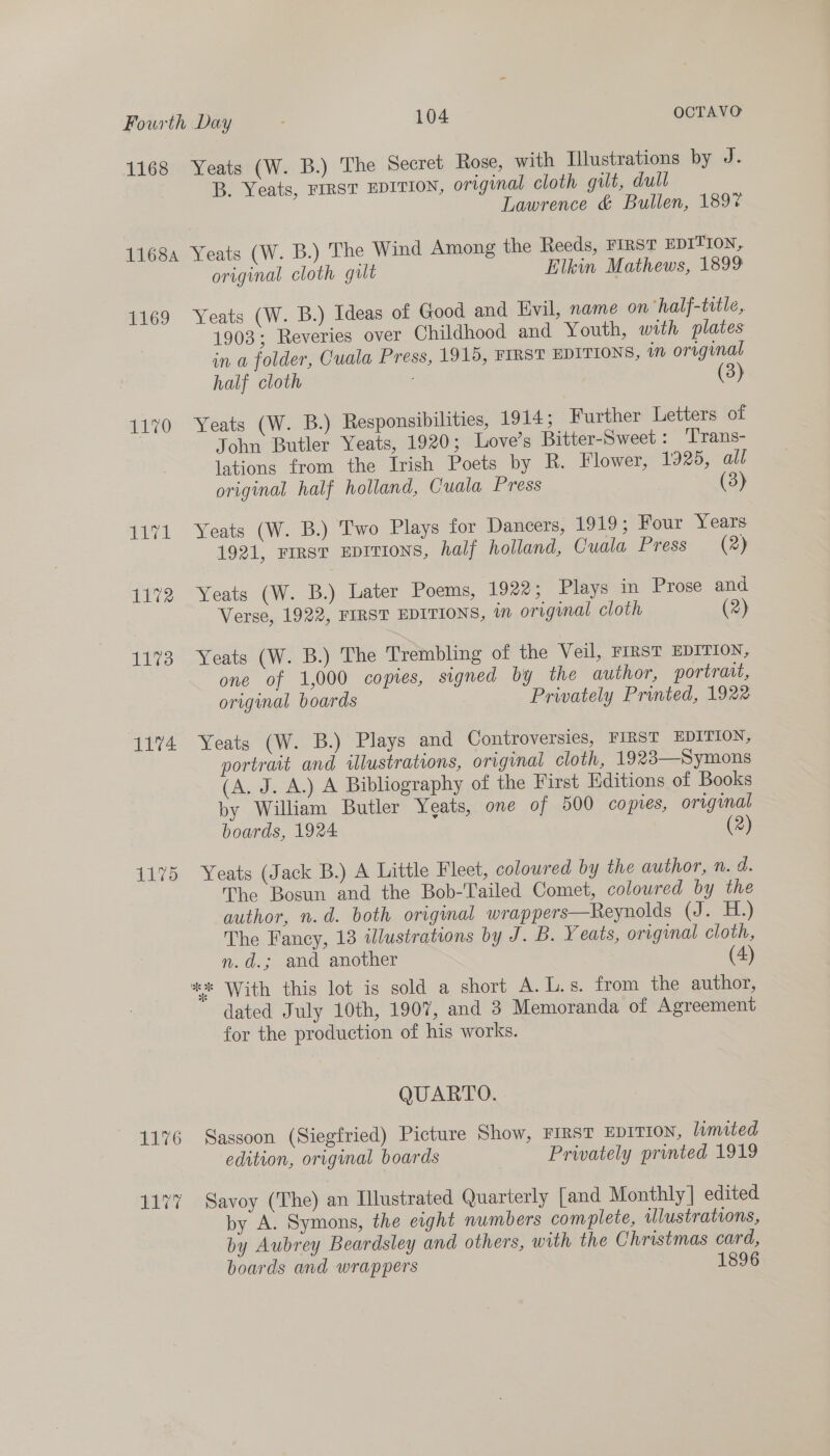 1168 Yeats (W. B.) The Secret Rose, with Illustrations by J. B. Yeats, FIRST EDITION, original cloth gilt, dull Lawrence &amp; Bullen, 189% 11684 Yeats (W. B.) The Wind Among the Reeds, FIRST EDITION, original cloth gut Elkin Mathews, 1899 1169 Yeats (W. B.) Ideas of Good and Evil, name on ‘half-tatle, 1903; Reveries over Childhood and Youth, with plates in a folder, Cuala Press, 1915, FIRST EDITIONS, in original half cloth (3) 1170 Yeats (W. B.) Responsibilities, 1914; Further Letters of John Butler Yeats, 1920; Love’s Bitter-Sweet : Trans- lations from the Irish Poets by R. Flower, 1925, all original half holland, Cuala Press (3) 1171 Yeats (W. B.) Two Plays for Dancers, 1919; Four Years 1921, FIRST EDITIONS, half holland, Cuala Press (2) 1172 Yeats (W. B.) Later Poems, 1922; Plays in Prose and Verse, 1922, FIRST EDITIONS, in original cloth (2) 1173 Yeats (W. B.) The Trembling of the Veil, FIRST EDITION, one of 1,000 copies, signed by the author, portrait, original boards Privately Printed, 1922 1174 Yeats (W. B.) Plays and Controversies, FIRST EDITION, portrait and illustrations, original cloth, 1923—Symons (A. J. A.) A Bibliography of the First Editions of Books by William Butler Yeats, one of 500 copies, original boards, 1924. (2) 1175 Yeats (Jack B.) A Little Fleet, coloured by the author, n. d. The Bosun and the Bob-Tailed Comet, coloured by the author, n.d. both original wrappers—Reynolds (J. i.) The Fancy, 13 illustrations by J. B. Yeats, original cloth, n.d.; and another (4) ** With this lot is sold a short A. L.s. from the author, dated July 10th, 1907, and 3 Memoranda of Agreement for the production of his works. QUARTO. 1176 Sassoon (Siegfried) Picture Show, FIRST EDITION, lamited edition, original boards Privately printed 1919 1177 Savoy (The) an Ilustrated Quarterly [and Monthly] edited by A. Symons, the eight numbers complete, illustrations, by Aubrey Beardsley and others, with the Christmas card, boards and wrappers 1896