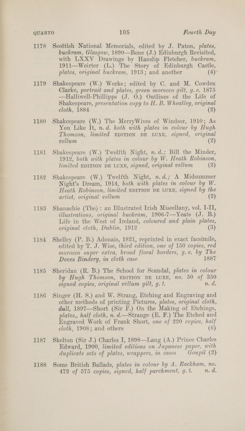 EL72 1180 ETS 1182 1183 1184 1185 1186 TES: 1188 buckram, Glasgow, 1890—Bone (J.) Edinburgh Revisited, with LXXV Drawings by Hanslip Fletcher, buckram, 1911—Weirter (L.) The Story of Edinburgh Castle, plates, original buckram, 1913; and another (4) Shakespeare (W.) Works; edited by C. and M. Cowden Clarke, portrait and plates, green morocco gilt, g.e. 1875 —Halliwell-Philipps (J. 0.) Outlines of the Life of Shakespeare, presentation copy to H. B. Wheatley, original cloth, 1884: (2) Shakespeare (W.) The MerryWives of Windsor, 1910; As You Like It, n.d. both with plates in colour by Hugh Thomson, limited EDITION DE LUXE, signed, original vellum (2) Shakespeare (W.) Twelfth Night, n.d.; Bill the Minder, 1912, both with plates in colour by W. Heath Robinson, limited EDITION DE LUXE, signed, original vellum (2) Shakespeare (W.) Twelfth Night, n.d.; A Midsummer Night’s Dream, 1914, both with plates in colour by W. Heath Robinson, limited EDITION DE LUXE, signed by the artist, original vellum (2) Shanachie (The) : an Illustrated Irish Miscellany, vol. I-I, illustrations, original buckram, 1906-7—Yeats (J. B.) Life in the West of Ireland, coloured and plan plates, original cloth, Dublin, 1912 (3) Shelley (P. B.) Adonais, 1821, reprinted in exact facsimile, edited by T. J. Wise, third edition, one of 150 copies, red morocco super extra, broad floral borders, g.e. by The Doves Bindery, in cloth case 1887 Sheridan (R. B.) The School for Scandal, plates wm colour by Hugh Thomson, EDITION DE LUXE, no. 50 of 350 signed copies, original vellum gilt, g. t. n. d. Singer (H. 8.) and W. Strang, Etching and Engraving and. other methods of printing Pictures, plates, original cloth, dull, 189%7—Short (Sir F.) On the Making of Ktchings, plates,, half cloth, n. d—Strange (HE. F.) The Etched and Engraved Work of Frank Short, one of 220 copies, half cloth, 1908; and others (6) Skelton (Sir J.) Charles I, 1898—Lang (A.) Prince Charles Edward, 1900, limited editions on Japanese paper, with duplicate sets of plates, wrappers, im cases Goupi (2) Some British Ballads, plates in colour by A. Rackham, no. 4%2 of 55 copies, signed, half parchment, g. t. n. d..