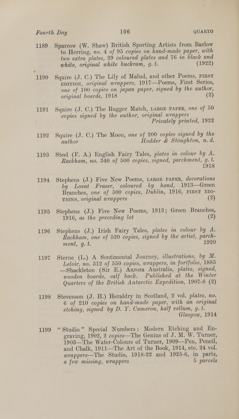 1189 19 1192 1193 1194 1195 1196 119% 1198 1199 Sparrow (W. Shaw) British Sporting Artists from Barlow to Herring, no. 4 of 95 copies on hand-made paper, with two extra plates, 29 coloured plates and 76 wm black and white, original white buckram, g. t. (1922) Squire (J. C.) The Lily of Malud, and other Poems, FIRST EDITION, original wrappers, 1917—Poems, First Series, one of 100 copies on japan paper, signed by the author, original boards, 1918 (2) Squire (J. C.) The Rugger Match, LARGE PAPER, one of 50 copies signed by the author, original wrappers Privately printed, 1922 Squire (J. C.) The Moon, one of 200 copies signed by the author Hodder &amp; Stoughton, n. d. Steel (F. A.) English Fairy Tales, plates in colour by A. Rackham, no. 340 of 500 copies, signed, parchment, g. t. 1918 Stephens (J.) Five New Poems, LARGE PAPER, decorations by Lovat Fraser, coloured by hand, 19138—Green Branches, one of 500 copies, Dublin, 1916, FIRST EDI- TIONS, original wrappers (2) Stephens (J.) Five New Poems, 1913; Green Branches, 1916, as the preceding lot (2) Stephens (J.) Irish Fairy Tales, plates in colour by Ae Rackham, one of 520 copies, signed by the artist, parch- ment, g.t. 1920 Sterne (L.) A Sentimental Journey, illustrations, by M. Leloir, no. 312 of 550 copies, wrappers, in fortfoho, 1885 —Shackleton (Sir E.) Aurora Australis, plates, signed, wooden boards, calf back. Published at the Wunter Quarters of the British Antarctic Expedition, 1907-8 (2) Stevenson (J. H.) Heraldry in Scotland, 2 vol. plates, no. 6 of 210 copies on hand-made paper, with an original etching, signed by D. Y. Cameron, half vellum, g. t. Glasgow, 1914 “Studio” Special Numbers: Modern Etching and En- graving, 1902, 2 copies—The Genius of J. M. W. Turner, 1903—The Water-Colours of Turner, 1909—Pen, Pencil, and Chalk, 1911—The Art of the Book, 1914, etc. 24 vol. wrappers—The Studio, 1918-22 and 1925-6, in parts, a few missing, wrappers 5 parcels