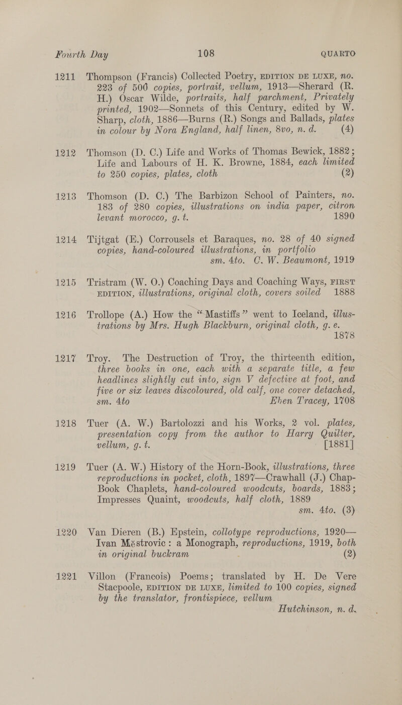 1211 1212 1213 1214 1215 1216 1217 1218 1249 1220 1221 Thompson (Francis) Collected Poetry, EDITION DE LUXE, no. 223 of 500 copies, portrait, vellum, 1918—Sherard (R. H.) Oscar Wilde, portraits, half parchment, Privately printed, 1902—Sonnets of this Century, edited by W. Sharp, cloth, 1886—Burns (R.) Songs and Ballads, plates in colour by Nora England, half linen, 8vo, n. d. (4) Thomson (D. C.) Life and Works of Thomas Bewick, 1882; Life and Labours of H. K. Browne, 1884, each limited to 250 copies, plates, cloth (2) Thomson (D. C.) The Barbizon School of Painters, no. 183 of 280 copies, illustrations on india paper, citron levant morocco, gq. t. 18 Tijtgat (H.) Corrousels et Baraques, no. 28 of 40 signed copies, hand-coloured illustrations, im portfolio sm. 4to. C. W. Beaumont, 1919 Tristram (W. O.) Coaching Days and Coaching Ways, FIRST EDITION, illustrations, original cloth, covers soiled 1888 Trollope (A.) How the “Mastiffs” went to Iceland, tlus- trations by Mrs. Hugh Blackburn, original cloth, g. e. 1878 Troy. The Destruction of Troy, the thirteenth edition, three books in one, each with a separate title, a few headlines slightly cut into, sign V defectwe at foot, and five or six leaves discoloured, old calf, one cover detached, sm. 4to hen Tracey, 1708 Tuer (A. W.) Bartolozzi and his Works, 2 vol. plates, presentation copy from the author to Harry Quilter, vellum, g. t. + [18814 Tuer (A. W.) History of the Horn-Book, illustrations, three reproductions in pocket, cloth, 189%7—Crawhall (J.) Chap- Book Chaplets, hand-coloured woodcuts, boards, 1883; Impresses Quaint, woodcuts, half cloth, 1889 sm. 4to. (3) Van Dieren (B.) Epstein, collotype reproductions, 1920— Ivan Méstrovic: a Monograph, reproductions, 1919, both an original buckram (2) Villon (Francois) Poems; translated by H. De Vere Stacpoole, EDITION DE LUXE, lumited to 100 copies, signed by the translator, frontispiece, vellum Hutchinson, n. d.