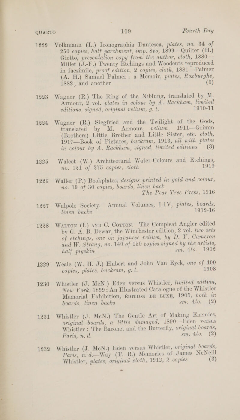 1222 1223 1224 1225 1226 1227 1228 1229 1230 1231 1232 Volkmann (L.) Iconographia Dantesca, plates, no. 34 of 250 copies, half parchment, imp. 8vo, 1899—Quilter (H.) Giotto, presentation copy from the author, cloth, 1880— Millet (J.-F.) Twenty Etchings and Woodcuts reproduced in facsimile, proof edition, 2 copies, cloth, 1881—Palmer (A. H.) Samuel Palmer: a Memoir, plates, Roxburghe, 1882; and another (6) Wagner (R.) The Ring of the Niblung, translated by M. Armour, 2 vol. plates in colour by A. Rackham, limited editions, signed, original vellum, g. t. 1910-11 Wagner (R.) Siegfried and the Twilight of the Gods, translated by M. Armour, vellum, 1911—Grimm (Brothers) Little Brother and Little Sister, ete. cloth, 191%—Book of Pictures, buckram, 19138, all with plates in colour by A. Rackham, signed, limited editions (3) Walcot (W.) Architectural Water-Colours and Etchings, no. 121 of 275 copies, cloth LOLS Waller (P.) Bookplates, designs printed in gold and colour, no. 19 of 30 copies, boards, linen back The Pear Tree Press, 1916 Walpole Society. Annual Volumes, I-IV, plates, boards, linen backs 1912-16 Watton (I.) anp C. Corroy. The Compleat Angler edited by G. A. B. Dewar, the Winchester edition, 2 vol. two sets of etchings, one on japanese vellum, by D. Y. Cameron and W. Strang, no. 140 of 150 copies signed by the artists, half pigskin sm. 4to. 1902 Weale (W. H. J.) Hubert and John Van Hyck, one of 400 copies, plates, buckram, g. t. 1908 Whistler (J. McN.) Eden versus Whistler, limited edition, New York, 1899; An Illustrated Catalogue of the Whistler Memorial Exhibition, Gprr1on DE LUXE, 1905, both wm boards, linen backs sm. 4to. (2) Whistler (J. McN.) The Gentle Art of Making Enemies, original boards, a little damaged, 1890—Eden versus Whistler : The Baronet and the Butterfly, original boards, Paris, n. d. sm. 4to. (2) Whistler (J. McN.) Hden versus Whistler, original boards, Paris, n.d.—Way (T. R.) Memories of James NcNeill