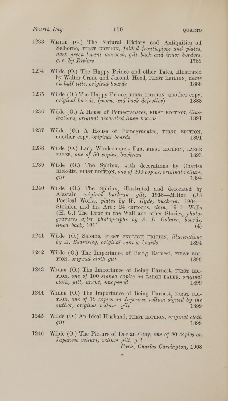 12338 1234 1235 1236 1237 1238 1239 1240 1241 1242 1243 1244 1245 1246 WuiteE (G.) The Natural History and Antiquities of Selborne, FIRST EDITION, folded frontispiece and plates, dark green levant morocco, gilt back and inner borders, g.e. by Riviere 1789 Wilde (O.) The Happy Prince and other Tales, illustrated by Walter Crane and Jacomb Hood, FIRST EDITION, name on half-title, original boards 1888 Wilde (O.) The Happy Prince, FrRST EDITION, another copy, original boards, (worn, and back defective) 1888 Wilde (O.) A House of Pomegranates, FIRST EDITION, tllus- trations, original decorated linen boards 1891 Wilde (O.) A House of Pomegranates, FIRST EDITION, another copy, original boards 1891 Wilde (O.) Lady Windermere’s Fan, FIRST EDITION, LARGE PAPER, one of 50 copies, buckram 1893 Wilde (O.) The Sphinx, with decorations by Charles Ricketts, FIRST EDITION, one of 200 copies, original vellum, gilt | 1894 Wilde (O.) The Sphinx, illustrated and decorated by Alastair, original buckram gilt, 1918—Milton (J.) Poetical Works, plates by W. Hyde, buckram, 1904— Steinlen and his Art: 24 cartoons, cloth, 1911—Wells (H. G.) The Door in the Wall and other Stories, photo- gravures after photographs by A. L. Coburn, boards, linen back, 1911 (4) Wilde (O.) Salome, FIRST ENGLISH EDITION, ilustrations by A. Beardsley, original canvas boards 1894 Wilde (O.) The Importance of Being Earnest, FIRST EDI- TION, original cloth gilt 1899 Wipe (O.) The Importance of Being Earnest, First EDI- TION, one of 100 signed copies on LARGE PAPER, original cloth, gilt, uncut, unopened 1899 Wipe (0.) The Importance of Being Earnest, First EDI- TION, one of 12 copies on Japanese vellum signed by the author, original vellum, gilt 1899 Wilde (O.) An Ideal Husband, First EDITION, original cloth gut 1899 Wilde (O.) The Picture of Dorian Gray, one of 80 copies on Japanese vellum, vellum gilt, g. t. Paris, Charles Carrington, 1908