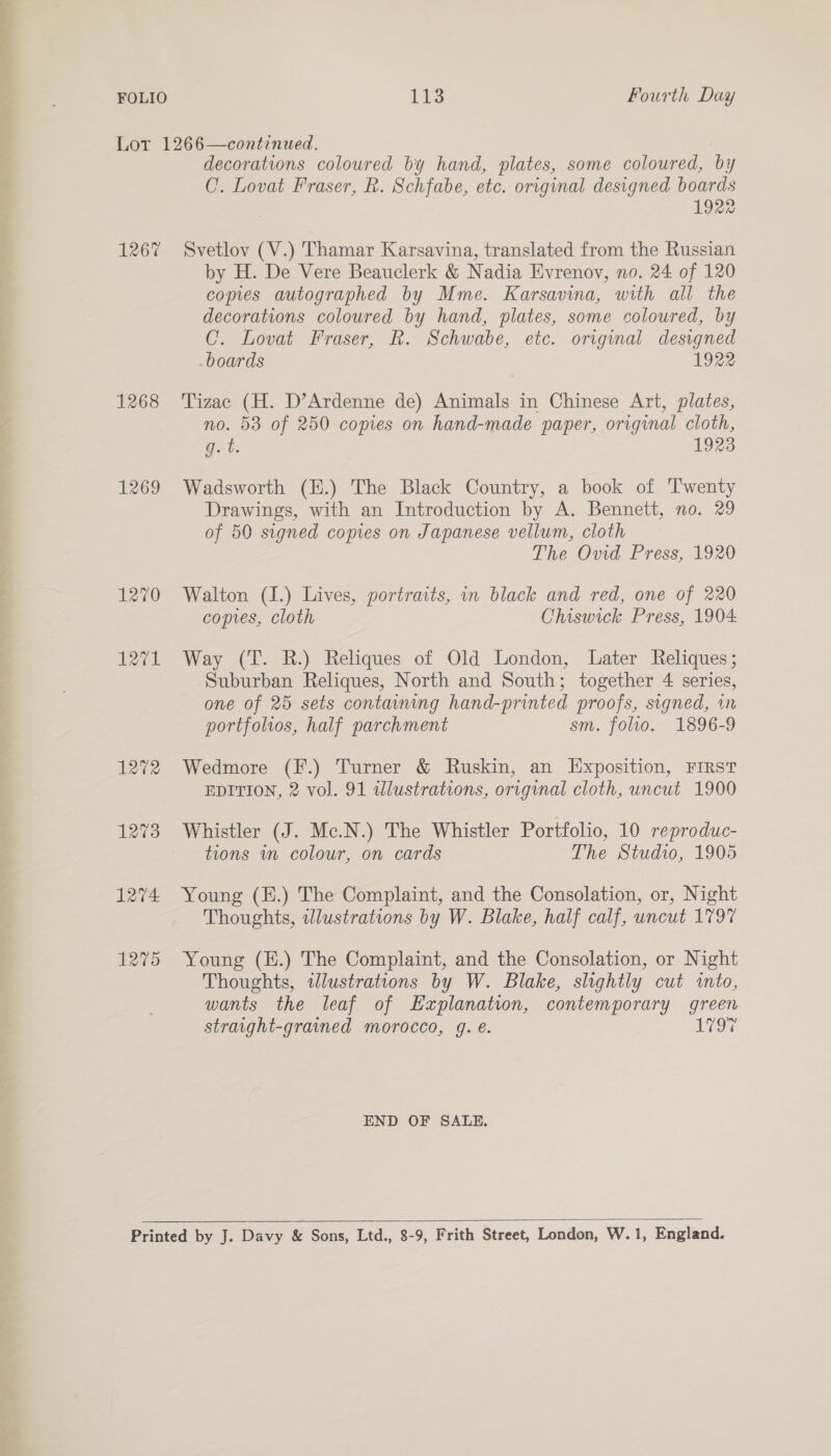 FOLIO Tis Fourth Day Lor 1266—continued. decorations coloured by hand, plates, some coloured, by CO. Lovat Fraser, R. Schfabe, etc. original designed boards 1922 1267 Svetlov (V.) Thamar Karsavina, translated from the Russian by H. De Vere Beauclerk &amp; Nadia Evrenovy, no. 24 of 120 copies autographed by Mme. Karsavina, with all the decorations coloured by hand, plates, some coloured, by C. Lovat Fraser, R. Schwabe, etc. original designed boards 1922 1268 Tizac (H. D’Ardenne de) Animals in Chinese Art, plates, no. 58 of 250 copies on hand-made paper, original cloth, gq: t. 1923 1269 Wadsworth (E.) The Black Country, a book of Twenty Drawings, with an Introduction by A. Bennett, no. 29 of 50 signed copies on Japanese vellum, cloth The Ovid Press, 1920 1270 Walton (1.) Lives, portraits, in black and red, one of 220 copies, cloth Chiswick Press, 1904 1271 Way (T. R.) Reliques of Old London, Later Reliques; Suburban Reliques, North and South; together 4 series, one of 25 sets containing hand-printed proofs, signed, in portfolios, half parchment sm. folio. 1896-9 1272 Wedmore (F.) Turner &amp; Ruskin, an Exposition, FIRST EDITION, 2 vol. 91 wdlustrations, original cloth, uncut 1900 1273 Whistler (J. Mc.N.) The Whistler Portfolio, 10 reproduc- tions mn colour, on cards The Studio, 1905 1274 Young (E.) The Complaint, and the Consolation, or, Night Thoughts, illustrations by W. Blake, half calf, uncut 1797 1275 Young (E.) The Complaint, and the Consolation, or Night Thoughts, tlustrations by W. Blake, slightly cut into, wants the leaf of Explanation, contemporary green straight-grained morocco, g. €. au END OF SALE.   Printed by J. Davy &amp; Sons, Ltd., 8-9, Frith Street, London, W.1, England.