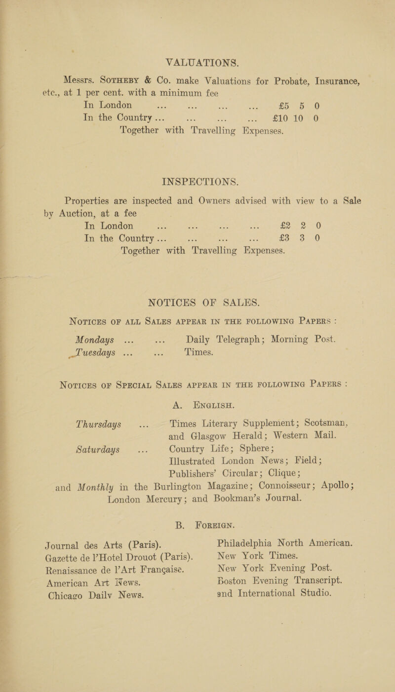 ———— ee eee Prey VALUATIONS. Messrs. SoTHEBY &amp; Co. make Valuations for Probate, Insurance, In London ‘oi Sea Ds ae 25 5 0 In the Country .. i od EO OO Together eee Peaseihing Expenses. INSPECTIONS. Properties are inspected and Owners advised with view to a Sale by Auction, at a fee In London Sie My ee bie fe. 2 0 In the Country .. £3 3 0 Together with eavoiline ae NOTICES OF SALES. NoTICES OF ALL SALES APPEAR IN THE FOLLOWING PAPERS : Mondays ... mye Daily Telegraph; Morning Post. luesdays ... we. Times. Notices OF SPECIAL SALES APPEAR IN THE FOLLOWING PAPERS : A. ENGLISH. PRUrSdays .——-..; Times Literary Supplement; Scotsman, and Glasgow Herald; Western Mail. Saturdays... Country Life; Sphere; Illustrated London News; Field; Publishers’ Circular; Clique; and Monthly in the Burlington Magazine; Connoisseur; Apollo; London Mercury; and Bookman’s Journal. B. FOREIGN. Journal des Arts (Paris). Philadelphia North American. Gazette de ? Hotel Drouot (Paris). New York Times. Renaissance de l’Art Frangaise. New York Evening Post. American Art iNews. Boston Evening Transcript. Chicago Dailv News. and International Studio.