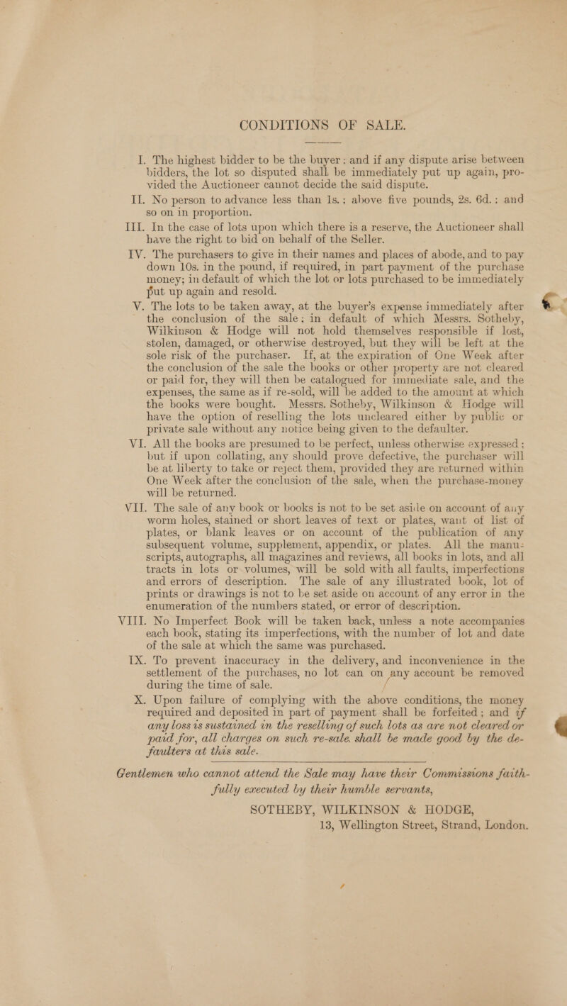 CONDITIONS OF SALE. I. The highest bidder to be the buyer; and if any dispute arise between bidders, the lot so disputed shall be immediately put up again, pro- vided the Auctioneer cannot decide the said dispute. Il. No person to advance less than 1s.; above five pounds, 2s. 6d.; and so on in proportion. III. In the case of lots upon which there is a reserve, the Auctioneer shall have the right to bid on behalf of the Seller. IV. The purchasers to give in their names and places of abode, and to pay down 10s. in the pound, if required, in part payment of the purchase money; in default of which the lot or lots purchased to be immediately put up again and resold. V. The lots to be taken away, at the buyer’s expense immediately after the conclusion of the sale; in default of which Messrs. Sotheby, Wilkinson &amp; Hodge will not hold themselves responsible if lost, stolen, damaged, or otherwise destroyed, but they will be left at the sole risk of the purchaser. If, at the expiration of One Week after the conclusion of the sale the books or other property are not cleared or paid for, they will then be catalogued for immediate sale, and the expenses, the same as if re-sold, will be added to the amount at which the books were bought. Messrs. Sotheby, Wilkinson &amp; Hodge will have the option of reselling the lots uncleared either by public or private sale without any notice being given to the defaulter. VI. All the books are presumed to be perfect, unless otherwise expressed ; but if upon collating, any should prove defective, the purchaser will be at liberty to take or reject them, provided they are returned within One Week after the conclusion of the sale, when the purchase-money will be returned. VII. The sale of any book or books is not to be set aside on account of auy worm holes, stained or short leaves of text or plates, want of list of plates, or blank leaves or on account of the publication of any subsequent volume, supplement, appendix, or plates. All the manu: scripts, autographs, all magazines and reviews, all books in lots, and all tracts in lots or volumes, will be sold with all faults, imperfections and errors of description. The sale of any illustrated book, lot of prints or drawings is not to be set aside on account of any error in the enumeration of the numbers stated, or error of description. VIII. No Imperfect Book will be taken back, unless a note accompanies each book, stating its imperfections, with the number of lot and date of the sale at which the same was purchased. TX. To prevent inaccuracy in the delivery, and inconvenience in the settlement of the purchases, no lot can on hams account be removed during the time of sale. - X. Upon failure of complying with the above conditions, the money required and deposited in part of payment shall be forfeited; and 2f any loss vs sustained vn the reselling of such lots as are not cleared or paid for, all charges on such re-sale, shall be made good by the de- faulters at this sale. . Sully executed by their humble servants, SOTHEBY, WILKINSON &amp; HODGE, 