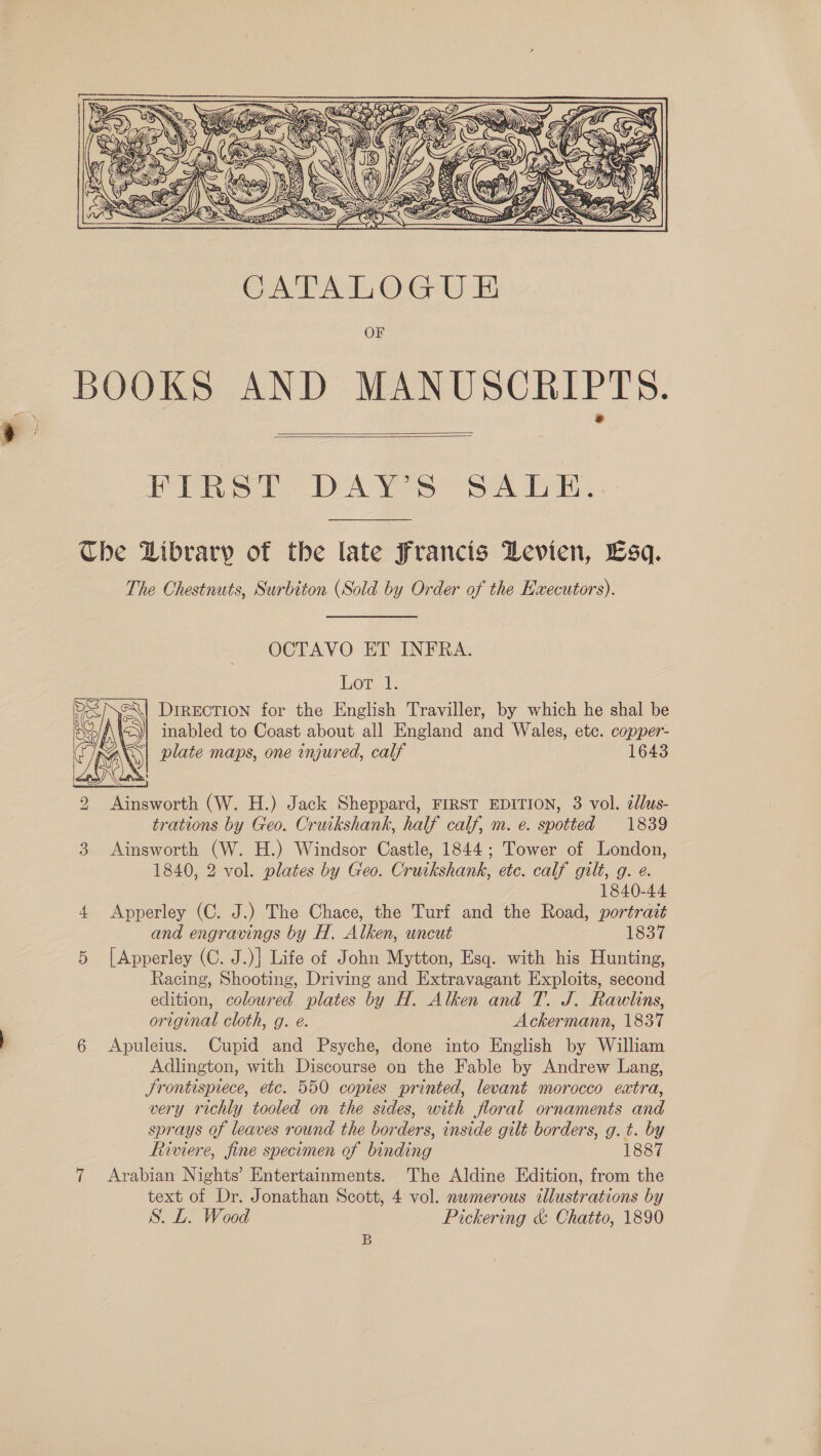  CATALOGUE OF BOOKS AND MANUSCRIPTS.   FIRST DAY'S SALE: The Library of the late Francis Levien, bsq. The Chestnuts, Surbiton (Sold by Order of the Executors). OCTAVO ET INFRA. Lowel: S| DiREcTION for the English Traviller, by which he shal be Spl A\ | inabled to Coast about all England and Wales, etc. copper- rs AN plate maps, one injured, calf 1643 2 Ainsworth (W. H.) Jack Sheppard, FIRST EDITION, 3 vol. 2llus- trations by Geo. Cruikshank, half calf, m. e. spotted 1839 3 Ainsworth (W. H.) Windsor Castle, 1844; Tower of London, 1840, 2 vol. plates by Geo. Cruikshank, etc. calf gilt, g. ¢.  1840-44 4 Apperley (C. J.) The Chace, the Turf and the Road, portrait and engravings by H. Alken, uncut 1837 5 |[Apperley (C. J.)] Life of John Mytton, Esq. with his Hunting, Racing, Shooting, Driving and Extravagant Exploits, second edition, coloured plates by H. Alken and T. J. Rawlins, original cloth, g. é. Ackermann, 1837 6 Apuleius. Cupid and Psyche, done into English by William Adlington, with Discourse on the Fable by Andrew Lang, Srontispiece, etc. 550 copies printed, levant morocco extra, very richly tooled on the sides, with floral ornaments and sprays of leaves round the borders, inside gilt borders, g. t. by Riviere, fine specumen of binding 1887 7 Arabian Nights’ Entertainments. The Aldine Edition, from the text of Dr. Jonathan Scott, 4 vol. numerous illustrations by S. L. Wood - Pickering &amp; Chatto, 1890 B