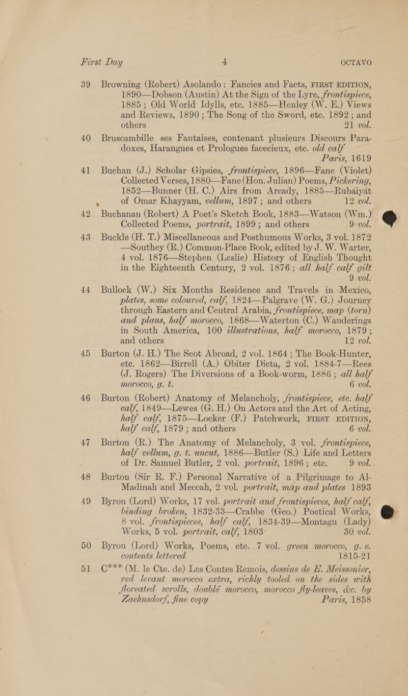 39 40 4] 43 ++ 45 46 47 48 49 50 51 Browning (Robert) Asolando: Fancies and Facts, FIRST EDITION, 1890—Dobson (Austin) At the Sign of the Lyre, frontispiece, 1885; Old World Idylls, etc. 1885—Henley (W. E.) Views and Reviews, 1890; The Song of the Sword, etc. 1892 ; and others 21 vol. Bruscambille ses Fantaises, contenant plusieurs Discours Para- doxes, Harangues et Prologues facecieux, etc. old calf Paris, 1619 Buchan (J.) Scholar Gipsies, frontispiece, 1896—Fane (Violet) Collected Verses, 1880—Fane (Hon. Julian) Poems, Pickering, 1852—Bunner (H. C.) Airs from Arcady, 1885—Rubdaiyat of Omar Khayyam, vellum, 1897 ; and others 12 vol. Buchanan (Robert) A Poet’s Sketch Book, 1883—-Watson (Wm.) Collected Poems, portrait, 1899; and others 9 vol. Buckle (H. T.) Miscellaneous and Posthumous Works, 3 vol. 1872 —Southey (R.) Common-Place Book, edited by J. W. Warter, 4 vol. 1876—Stephen (Leslie) History of English Thought in the Eighteenth Century, 2 vol. 1876; all half calf gilt 9 vol. Bullock (W.) Six Months Residence and Travels in Mexico, plates, some coloured, calf, 1824—Palgrave (W. G.) Journey through Eastern and Central Arabia, frontispiece, map (torn) and plans, half morocco, 1868—Waterton (C.) Wanderings in South America, 100 zlustrations, half morocco, 1879 ; and others 12 vol. Burton (J. H.) The Scot Abroad, 2 vol. 1864; The Book-Hunter, ete. 1862—Birrell (A.) Obiter Dicta, 2 vol. 1884-7—Rees (J. Rogers) The Diversions of a Book-worm, 1886; all half morocco, g. t. 6 vol. Burton (Robert) Anatomy of Melancholy, jrontispiece, etc. half calf, 1849—Lewes (G. H.) On Actors and the Art of Acting, half calf, 1875—Locker (F.) Patchwork, FIRST EDITION, half calf, 1879 ; and others 6 vol. Burton (R.) The Anatomy of Melancholy, 3 vol. /rontispiece, half vellum, g. t. uncut, 1886—Butler (S.) Life and Letters of Dr. Samuel Butler, 2 vol. portrait, 1896; ete. 9 vol. Burton (Sir R. F.) Personal Narrative of a Pilgrimage to Al Madinah and Meccah, 2 vol. portrait, map and plates 1893 Byron (Lord) Works, 17 vol. portrait and frontispieces, half calf, binding broken, 1832-33—Crabbe (Geo.) Poetical Works, 8 vol. frontispieces, half calf, 1834-39—Montagu (Lady) Works, 5 vol. portrait, calf, 1803: , 30 vol. Byron (Lord) Works, Poems, etc. 7 vol. green morocco, g. é. contents lettered 1815-27 C*** (M. le Cte. de) Les Contes Remois, dessins de EH. Meissonier, red levant morocco extra, richly tooled on the sides with Jloreated scrolls, doublé morocco, morocco fly-leaves, &amp;c. by Zaehnsdorf, fine copy Paris, 1858