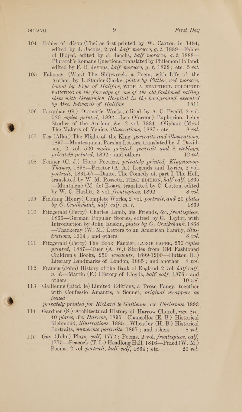 104 106 111 114 Fables of Alsop (The) as first printed by W. Caxton in 1484, edited by J. Jacobs, 2 vol. half morocco, g. t. 1889—Fables of Bidpai, edited by J. Jacobs, half morocco, g. t. 1888— Plutarch’s Romane Questions, translated by Philemon Holland, edited by F. B. Jevons, half morocco, g. t. 1892; ete. 5 vol. Falconer (Wm.) The Shipwreck, a Poem, with Life of the Author, by J. Stanier Clarke, plates by Fittler, red morocco, bound by Frye of Halifax, WITH A BEAUTIFUL COLOURED PAINTING on the fore-edge of one of the old-fashioned sailing ships with Greenwich Hospital in the background, executed by Mrs. Edwards of Halifax 1811 Farquhar (G.) Dramatic Works, edited by A. C. Ewald, 2 vol. 520 copies printed, 1892—Lee (Vernon) Euphorion, being Studies of the Antique, &amp;c. 2 vol. 1884—Oliphant (Mrs.) The Makers of Venice, zd/ustrations, 1887 ; ete. 8 vol. Fea (Allan) The Flight of the King, portraits and illustrations, 1897—Montesquieu, Persian Letters, translated by J. David- son, 2 vol. 520 copies printed, portrait and 8 etchings, privately printed, 1892 ; and others 12 vol. Fenner (C. J.) Hore Poetice, privately printed, Kingston-on- Thames, 1898—Proctor (A. A.) Legends and Lyrics, 2 vol. portrait, 1861-67—Dante, The Comedy of, part I, The Hell, translated by W. M. Rossetti, FIRST EDITION, half calf, 1865 —Montaigne (M. de) Essays, translated by C. Cotton, edited by W..C. Hazlitt, 3 vol. frontispiece, 1892 8 vol. Fielding (Henry) Complete Works, 2 vol. portrait, and 20 plates by G. Cruikshank, half calf, m. e. 1869 Fitzgerald (Percy) Charles Lamb, his Friends, &amp;c. frontispiece, 1866—German Popular Stories, edited by G. Taylor, with Introduction by John Ruskin, plates by G. Cruikshank, 1868 —Thackeray (W. M.) Letters to an American Family, cllus- trations, 1904-; and others 8 vol. Fitzgerald (Percy) The Book Fancier, LARGE PAPER, 250 copies printed, 1887—Tuer (A. W.) Stories from Old Fashioned Children’s Books, 250 woodeuts, 1899-1900—Hutton (L.) Literary Landmarks of London, 1885; and another 4 vol. Francis (John) History of the Bank of England, 2 vol. half calf, n. d.—Martin (F.) History of Lloyds, half calf, 1876; and Gallienne (Ricd. le) Limited Editions, a Prose Fancy, together with Confessio Amantis, a Sonnet, original wrappers as issued privately printed for Richard le Gallienne, &amp;c. Christmas, 1893 Gardner (S.) Architectural History of Harrow Church, roy. 8vv, 40 plates, &amp;c. Harrow, 1895—Chancellor (E. B.) Historical Richmond, 7llustrations, 1885—Wheatley (H. B.) Historical Portraits, numerous portraits, 1897 ; and others 8 vol. Gay (John) Plays, calf, 1772; Poems, 2 vol. frontispiece, calf, 1775—Peacock (T. L.) Headlong Hall, 1816—Praed (W. M.) Poems, 2 vol. portrait, half calf, 1864; ete. 20 vol. 