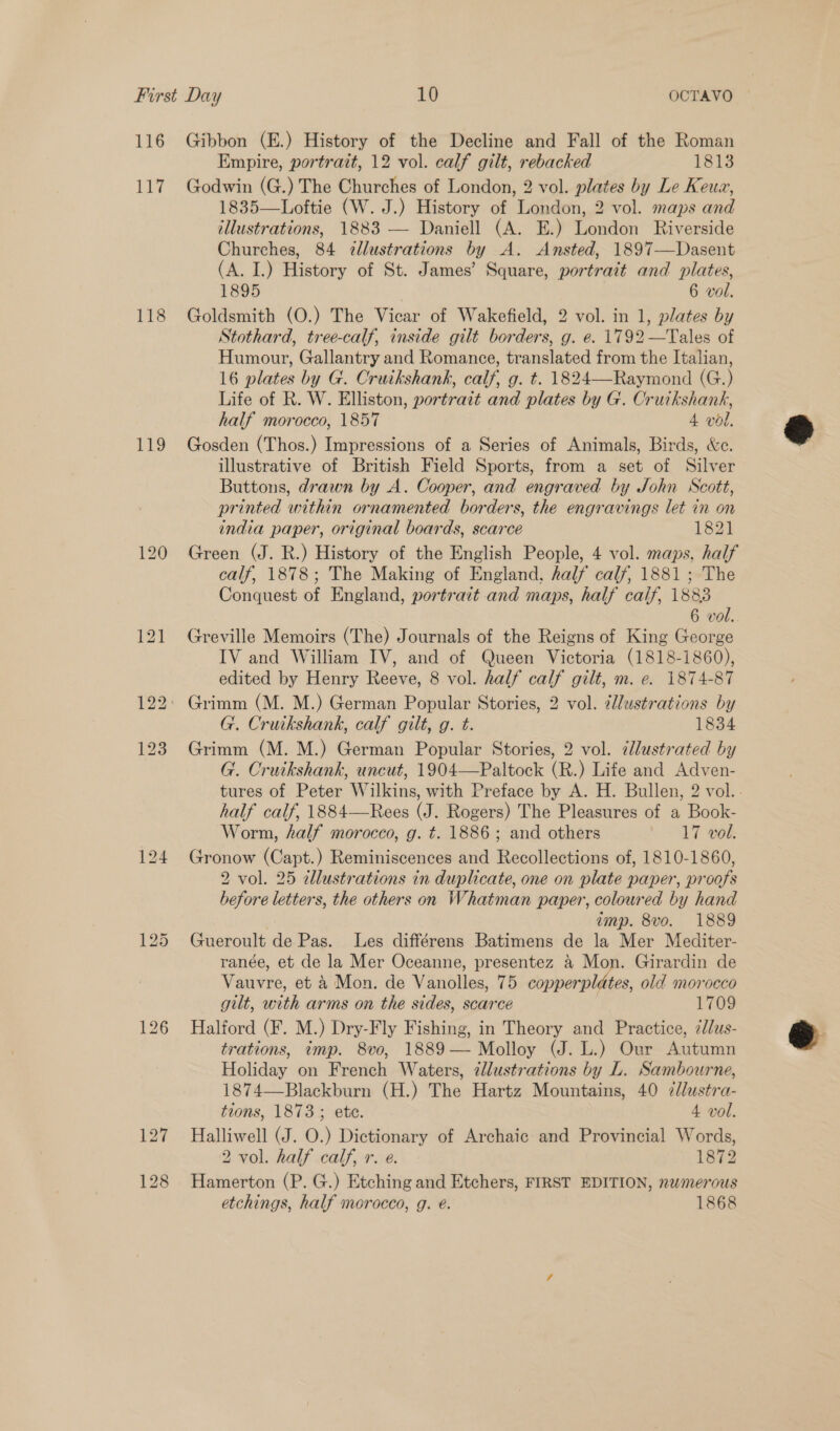 116 Li 118 £19 Gibbon (E.) History of the Decline and Fall of the Roman Empire, portrait, 12 vol. calf gilt, rebacked 1813 Godwin (G.) The Churches of London, 2 vol. plates by Le Keua, 1835—Loftie (W. J.) History of London, 2 vol. maps and tllustrations, 1883 — Daniell (A. E.) London Riverside Churches, 84 cllustrations by A. Ansted, 1897—Dasent (A. I.) History of St. James’ Square, portrait and plates, 1895 6 vol. Goldsmith (O.) The Vicar of Wakefield, 2 vol. in 1, plates by Stothard, tree-calf, inside gilt borders, g. e. 1792 —Tales of Humour, Gallantry and Romance, translated from the Italian, 16 plates by G. Cruikshank, calf, g. t. 1824—Raymond (G.) Life of R. W. Elliston, portrait and plates by G. Cruikshank, half morocco, 1857 4 vol. Gosden (Thos.) Impressions of a Series of Animals, Birds, &amp;c. illustrative of British Field Sports, from a set of Silver Buttons, drawn by A. Cooper, and engraved by John Scott, printed within ornamented borders, the engravings let in on india paper, original boards, scarce 1821 Green (J. R.) History of the English People, 4 vol. maps, half calf, 1878; The Making of England, half calf, 1881 ; The Conquest of England, portrait and maps, half calf, 1883 6 vol. Greville Memoirs (The) Journals of the Reigns of King George IV and William IV, and of Queen Victoria (1818-1860), edited by Henry Reeve, 8 vol. half calf gilt, m. e. 1874-87  G. Cruikshank, calf gilt, g. t. 1834 Grimm (M. M.) German Popular Stories, 2 vol. ¢lustrated by G. Cruikshank, uncut, 1904—Paltock (R.) Life and Adven- tures of Peter Wilkins, with Preface by A. H. Bullen, 2 vol... half calf, 1884—Rees (J. Rogers) The Pleasures of a Book- Worm, half morocco, g. t. 1886; and others 17 vol. Gronow (Capt.) Reminiscences and Recollections of, 1810-1860, 2 vol. 25 dllustrations in duplicate, one on plate paper, proofs before letters, the others on Whatman paper, coloured by hand imp. 8vo. 1889 Gueroult de Pas. Les différens Batimens de la Mer Mediter- ranée, et de la Mer Oceanne, presentez &amp;4 Mon. Girardin de Vauvre, et 4 Mon. de Vanolles, 75 copperplites, old morocco gilt, with arms on the sides, scarce 1709 Halford (F. M.) Dry-Fly Fishing, in Theory and Practice, 2dlus- trations, imp. 8vo, 1889— Molloy (J. L.) Our Autumn Holiday on French Waters, ¢llustrations by L. Sambourne, 1874—Blackburn (H.) The Hartz Mountains, 40 ¢/lustra- Halliwell (J. O.) Dictionary of Archaic and Provincial Words, 2 vol. half calf, r. e. 1872 Hamerton (P. G.) Etching and Etchers, FIRST EDITION, numerous etchings, half merocco, g. e. 1868 