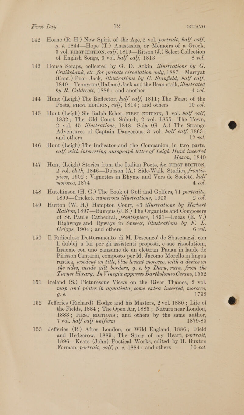 142 143 144 145 146 147 148 149 150 151 153 Horne (R. H.) New Spirit of the Age, 2 vol. portrait, half calf, g. t. 1844—Hope (T.) Anastasius, or Memoirs of a Greek, 3 vol. FIRST EDITION, calf, 1819—Ritson (J.) Select Collection of English Songs, 3 vol. half calf, 1813 8 vol. House Scraps, collected by G. D. Atkin, dlustrations by G. Cruikshank, ete. for private circulation only, 1887—Marryat (Capt.) Poor Jack, tllustrations by C. Stanfield, half calf, 1840—Tennyson (Hallam) Jack andthe Bean-stalk, ¢Wustrated by R. Caldecott, 1886 ; and another 4 vol. Hunt (Leigh) The Reflector, half calf, i811; The Feast of the Poets, FIRST EDITION, calf, 1814; and others 10 vol. Hunt (Leigh) Sir Ralph Esher, FIRST EDITION, 3 vol. half calf, 1832; The Old Court Suburb, 2 vol. 1855; The Town, 2 vol. 45 &lt;@llustrations, 1848—Sala (G. A.) The Strange Adventures of Captain Dangerous, 3 vol. half calf, 1863 ; and others 12 vol. Hunt (Leigh) The Indicator and the Companion, in two parts, calf, with interesting autograph letter of Leigh Hunt inserted Moxon, 1840 Hunt (Leigh) Stories from the Italian Poets, &amp;c. FIRST EDITION, 2 vol. cloth, 1846—Dobson (A.) Side-Walk Studies, /ronés- piece, 1902; Vignettes in Rhyme and Vers de Société, half morocco, 1874 4 vol. Hutchinson (H. G.) The Book of Golf and Golfers, 71 portratts, 1899—Cricket, numerous wllustrations, 1903 2 vol. Hutton (W. H.) Hampton Court, 43 ¢llustrations by Herbert Railton, 1897—Bumpus (J. S.) The Organists and Composers of St. Pauls Cathedral, frontispiece, 1891—Lucas (E. V.) Highways and Byways in Sussex, 2/lustrations by F. L. Griggs, 1904; and others 6 vol. Il Ridiculoso Dottoramento di M. Desconzo’ de Sbusenazzi, con li dubbij a lui per gli assistenti proposti, e sue rissolutioni, Insieme con uno zanzume de un elettran Pauan in laude de Pirisson Cantarin, composto per M. Jacomo Morello in lingua rustica, woodcut on title, blue levant morocco, with a device on the sides, inside gilt borders, g. e. by Duru, rare, from the Turner library. In Vinegia appresso Bartholomeo Cesano, 1552 Ireland (S.) Picturesque Views on the River Thames, 2 vol. map and plates in aquatinta, some eatra inserted, morocco, g. @. 1792 Jefferies (Richard) Hodge and his Masters, 2 vol. 1880 ; Life of the Fields, 1884 ; The Open Air, 1885 ; Nature near London, 1883 ; FIRST EDITIONS; and others by the same author, 7 vol. half calf uniform 1879-85 Jefferies (R.) After London, or Wild England, 1886; Field and Hedgerow, 1889; The Story of my Heart, portrazt, 1896—Keats (John) Poetical Works, edited by H. Buxton