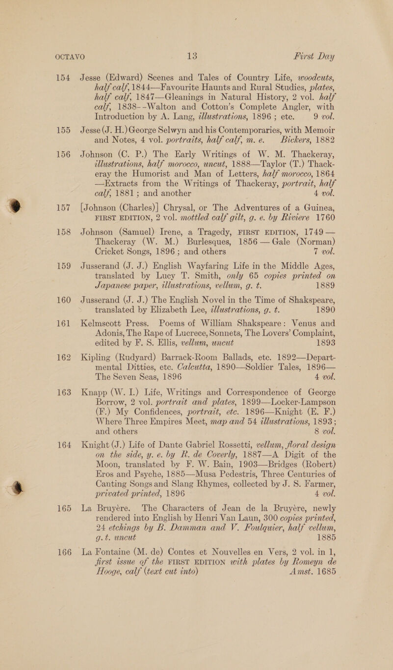 154 Jesse (Edward) Scenes and Tales of Country Life, woodcuts, half calf, 1844—-Favourite Haunts and Rural Studies, plates, half calf, 1847—Gleanings in Natural History, 2 vol. half calf, 1838--Walton and Cotton’s Complete Angler, with Introduction by A. Lang, zllustrations, 1896 ; ete. 9 vol. 155 Jesse(J. H.) George Selwyn and his Contemporaries, with Memoir and Notes, 4 vol. portraits, half calf, m.e. Bickers, 1882 156 Johnson (C. P.) The Early Writings of W. M. Thackeray, illustrations, half morocco, uncut, 1888—Taylor (T.) Thack- eray the Humorist and Man of Letters, half morocco, 1864 —LExtracts from the Writings of Thackeray, portrait, half calf, 1881; and another 4 vol. 157 [Johnson (Charles)] Chrysal, or The Adventures of a Guinea, FIRST EDITION, 2 vol. mottled calf gilt, g. e. by Riviere 1760 158 Johnson (Samuel) Irene, a Tragedy, FIRST EDITION, 1749 — Thackeray (W. M.) Burlesques, 1856 — Gale (Norman) Cricket Songs, 1896; and others 7 vol. 159 Jusserand (J. J.) English Wayfaring Life in the Middle Ages, translated by Lucy T. Smith, only 65 copies printed on Japanese paper, illustrations, vellum, g. t. 1889 160 Jusserand (J. J.) The English Novel in the Time of Shakspeare, translated by Elizabeth Lee, zllustrations, g. t. 1890 161 Kelmscott Press. Poems of William Shakspeare: Venus and Adonis, The Rape of Lucrece, Sonnets, The Lovers’ Complaint, edited by F. S. Ellis, vellum, uncut 1893 162 Kipling (Rudyard) Barrack-Room Ballads, etc. 1892—Depart- mental Ditties, ete. Calcutta, 1890—Soldier Tales, 1896— The Seven Seas, 1896 4 vol. 163 Knapp (W. I.) Life, Writings and Correspondence of George Borrow, 2 vol. portrait and plates, 1899—Locker-Lampson (F.) My Confidences, portrait, etc. 1896—Knight (E. F.) Where Three Empires Meet, map and 54 illustrations, 1893; and others 8 vol. 164 Knight (J.) Life of Dante Gabriel Rossetti, vellum, floral design on the side, y. e. by R. de Coverly, 1887—A Digit of the Moon, translated by F. W. Bain, 1903—Bridges (Robert) Eros and Psyche, 1885—-Musa Pedestris, Three Centuries of Canting Songs and Slang Rhymes, collected by J. S. Farmer, privated printed, 1896 4 vol. 165 La Bruyere. The Characters of Jean de la Bruyére, newly rendered into English by Henri Van Laun, 300 copies printed, 24 etchings by B. Damman and V. Foulquier, half vellum, g.t. uncut 1885 166 La Fontaine (M. de) Contes et Nouvelles en Vers, 2 vol. in 1, jirst issue of the FIRST EDITION with plates by Romeyn de FHlooge, calf (teat cut into) Amst. 1685