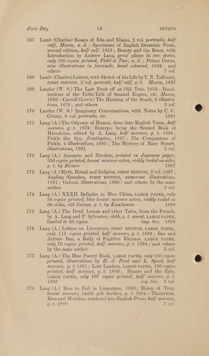 167 168 169 170 wel 174 175 176 Lae Lamb (Charles) Essays of Elia and Eliana, 2 vol. portraits, half calf, Moxon, n. d.; Specimens of English Dramatic Poets, second edition, half calf, 1813; Beauty and the Beast, with Introduction by Andrew Lang, proof plates in two states, only 100 copies printed, Field &amp; Tuer, n. d.; Prince Dorus, nine illustrations in facsimile, hand colowred, 1889; and others 7 vol. Lamb (Charles) Letters, with Sketch of his Life by T. N. Talfourd, FIRST EDITION, 2 vol. portratt, half calf, g. t. Mowon, 1837 Landor (W. 8.) The Last Fruit off an Old Tree, 1853—Recol- lections of the Table-Talk of Samuel Rogers, etc. J/ozon, 1856—Carroll (Lewis) The Hunting of the Snark, 9 ¢llustra- tions, 1876; and others 5 vol. Landor (W. S.) Imaginary Conversations, with Notes by C. G. Crump, 6 vol. portraits, etc. — 1891 Lang (A.) The Odyssey of Homer, done into English Verse, half morocco, g. t. 1879; Euterpe, being the Second Book of Herodotus, edited by A. Lang, half morocco, g. t. 1888 ; Pickle the Spy, jfruntispiece, 1897; The Companions of Pickle, 4 2llustrations, 1895 ; The Mystery of Mary Stuart, illustrations, 1901 5 vol. Lang (A.) Aucassin and Nicolete, printed on Japanese paper, 550 copies printed, levant morocco extra, richly tooled on sides, g. t. by Riviere 1887 Lang (A.) Myth, Ritual and Religion, FIRST EDITION, 2 vol. 1887 ; Angling Sketches, FIRST EDITION, numerous illustrations, 1891; Oxford, edlustrations, 1890; and others by the same author 8 vol. Lang (A.) XXXII Ballades in Blue China, LARGE PAPER, only 50 copies printed, blue levant morocco extra, richly tooled on the sides, silk linings, g. t. by Kaufmann 1888 Lang (A.) The Dead Leman and other Tales, from the French, by A. Lang and P. Sylvester, cloth, g. t. uncut, LARGE PAPER, limited to 50 copies imp. 8vo. 1889 Lang (A.) Letters on Literature, FIRST EDITION, LARGE PAPER, only 113 copies printed, half morocco, g. t. 1889; Ban and Arriere Ban, a Rally of Fugitive Rhymes, LARGE PAPER, only 70 copies printed, half morocco, g. t. 18947 and others by the same author | 5 vol. Lang (A.) The Blue Poetry Book, LARGE PAPER, only 150 copies printed, illustrations by H. J. Ford and L. Speed, half morocco, g. t. 1891; Lost Leaders, LARGE'PAPER, 100 copies printed, half morocco, g. t. 1889; Homer and the Epic, LARGE PAPER, only 107 copies printed, half morocco, g. t. 1893 roy. 8vo. 3 vol. Lang (A.) How to Fail in Literature, 1890; Helen of Troy, levant morocco, inside gilt borders, g. ¢. 1884—Theocritus, Bion and Moschus, rendered into English Prose, half morocco,