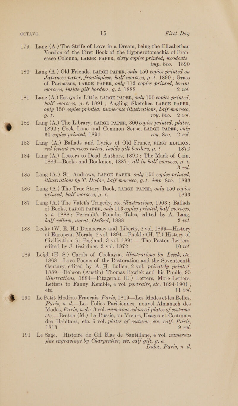 Lag 180 181 190 Tot Lang (A.) The Strife of Love in a Dream, being the Elizabethan Version of the First Book of the Hypnerotomachia of Fran- cesco Colonna, LARGE PAPER, seaty copies printed, woodcuts amp. 8vo. 1890 Lang (A.) Old Friends, LARGE PAPER, only 150 copies printed on Japanese paper, frontispiece, half morocco, g. t. 1890 ; Grass of Parnassus, LARGE PAPER, only 113 copies printed, levant morocco, inside gilt borders, g. t. 1888 2 vol. Lang (A.) Essays in Little, LARGE PAPER, only 150 copies printed, half morocco, g. t. 1891; Angling Sketches, LARGE PAPER, only 150 copies printed, numerous illustrations, half morocco, Gxt: roy. 8vo. 2 vol. Lang (A.) The Library, LARGE PAPER, 300 copies printed, plates, 1892 ; Cock Lane and Common Sense, LARGE PAPER, only 60 copies printed, 1894 roy. 8vo. 2 vol. Lang (A.) Ballads and Lyrics of Old France, FIRST EDITION, red levant morocco extra, inside gilt borders, g. t. 1872 Lang (A.) Letters to Dead Authors, 1892; The Mark of Cain, 1886—Books and Bookmen, 1887; all in half morocco, g. t. 3 vol. Lang (A.) St. Andrews, LARGE PAPER, only 150 copies printed, illustrations by T. Hodge, half morocco, g.t. imp. 8vo. 1893 Lang (A.) The True Story Book, LARGE PAPER, only 150 copies printed, half morocco, g. t. 1893 Lang (A.) The Valet’s Tragedy, etc. ddustrations, 1903 ; Ballads of Books, LARGE PAPER, only 113 copies printed, half morocco, g. t. 1888; Perrault’s Popular Tales, edited by A. Lang, half vellum, uncut, Oxford, 1888 3 vol. Lecky (W. E. H.) Democracy and Liberty, 2 vol. 1899—History of European Morals, 2 vol. 1894—Buckle (H. T.) History of Civilization in England, 3 vol. 1894— The Paston Letters, edited by J. Gairdner, 3 vol. 1872 10 vol. Leigh (H. 8S.) Carols of Cockayne, illustrations by Leech, ete. 1868—Love Poems of the Restoration and the Seventeenth Century, edited by A. H. Bullen, 2 vol. privately printed, 1889—Dobson (Austin) Thomas Bewick and his Pupils, 95 illustrations, 1884—Fitzgerald (E.) Letters, More Letters, Letters to Fanny Kemble, 4 vol. portraits, etc. 1894-1901 ; etc. 11 vol. Le Petit Modiste Francais, Paris, 1819—Les Modes et les Belles, Paris, n. d—lLes Folies Parisiennes, nouvel Almanach des Modes, Paris, n.d.; 3 vol. numerous coloured plates of costume etc.—Breton (M.) La Russie, ou Mceurs, Usages et Costumes des Habitans, etc. 6 vol. plates of costume, etc. calf, Paris, L313 9 vol. Le Sage. Histoire de Gil Blas de Santillane, 4 vol. smerous Jjine engravings by Charpentier, etc. calf gilt, g. e. MNdot, Paris, n. d.