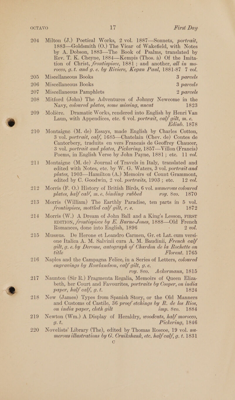 204 Milton (J.) Poetical Works, 2 vol. 1887—Sonnets, portrait, 1883—Goldsmith (O.) The Vicar of Wakefield, with Notes by A. Dobson, 1883—The Book of Psalms, translated by Rev. T. K. Cheyne, 1884—Kempis (Thos. a) Of the Imita- tion of Christ, frontispiece, 1881 ; and another, all in mo- rocco, g.t. and g.e. by Riviere, Kegan Paul, 1881-87 7 vol. 205 Miscellaneous Books 3 parcels 206 Miscellaneous Books 3 parcels 207 Miscellaneous Pamphlets 2 parcels 208 Mitford (John) The Adventures of Johnny Newcome in the Navy, coloured plates, some missing, uncut 1823 209 Moliére. Dramatic Works, rendered into English by Henri Van Laun, with Appendices, etc. 6 vol. portrait, calf gilt, m. e. Edinb. 1878 210 Montaigne (M. de) Essays, made English by Charles Cotton, 3 vol. portrait, calf, 1685—Chatelain (Chev. de) Contes de Cantorbery, traduits en vers Francais de Geoffrey Chaucer, 3 vol. portrait and plates, Pickering, 1857—Villon (Francis) Poems, in English Verse by John Payne, 1881; ete. 11 vol. 211 Montaigne (M. de) Journal of Travels in Italy, translated and edited with Notes, etc. by W. G. Waters, 3 vol. portrait and plates, 1903—Hamilton (A.) Memoirs of Count Grammont, edited by C. Goodwin, 2 vol. portraits, 1903; ete. 12 vol. 212 Morris (F. O.) History of British Birds, 6 vol. numerous coloured plates, half calf, m.e. binding rubbed roy. 8vo. 1870 213 Morris (William) The Earthly Paradise, ten parts in 5 vol. Frontispiece, mottled calf gilt, r. e. 1872 214. Morris (W.) A Dream of John Ball and a King’s Lesson, FIRST EDITION, frontispiece by HK. Burne-Jones, 1888—Old French Romances, done into English, 1896 2 vol. 215 Museus. De Herone et Leandro Carmen, Gr. et Lat. cum versi- one Italica A. M. Salvinii cura A. M. Baudinii, Mrench calf gilt, g. e. by Derome, autograph of Chardon de la Rochette on title Florent. 1765 216 Naples and the Campagna Felice, in a Series of Letters, colowred engravings by Rowlandson, calf gilt, g. e. roy. 8vo. Ackermann, 1815 217 Naunton (Sir R.) Fragmenta Regalia, Memoirs of Queen Eliza- beth, her Court and Favourites, portraits by Cooper, on india paper, half calf, g. t. 1824 218 New (James) Types from Spanish Story, or the Old Manners and Customs of Castile, 36 proof etchings by R. de los Rios, on india paper, cloth gilt amp. 8vo. 1884 219 Newton (Wm.) A Display of Heraldry, woodcuts, half morocco, gt. Pickering, 1846 220 Novelists’ Library (The), edited by Thomas Roscoe, 19 vol. nw- merous illustrations by G. Cruikshank, etc. half calf, g. t. 1831 C