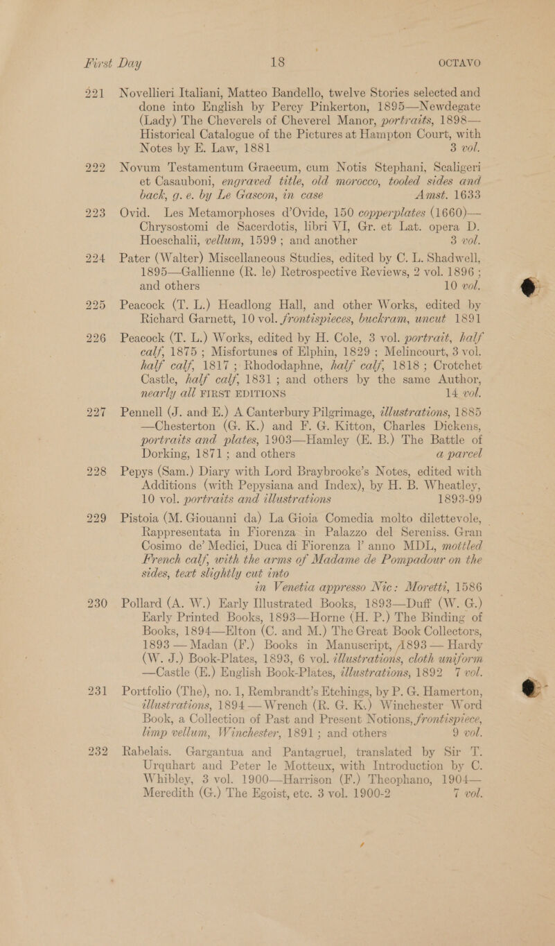 201 bo bo bo 223 bo we) bo Novellieri Italiani, Matteo Bandello, twelve Stories selected and done into English by Percy Pinkerton, 1895—-Newdegate (Lady) The Cheverels of Cheverel Manor, portraits, 1898— Historical Catalogue of the Pictures at Hampton Court, with Notes by E. Law, 1881 3 vol. Novum Testamentum Graecum, cum Notis Stephani, Scaligeri et Casauboni, engraved title, old morocco, tooled sides and back, g.e. by Le Gascon, in case Amst. 1633 Ovid. Les Metamorphoses d’Ovide, 150 copperplates (1660)— Chrysostomi de Sacerdotis, libri VI, Gr. et Lat. opera D. Hoeschalii, vellwm, 1599 ; and another 3 vol. Pater (Walter) Miscellaneous Studies, edited by C. L. Shadwell, 1895—-Gallienne (R. le) Retrospective Reviews, 2 vol. 1896 ; and others 10 vol. Peacock (T. L.) Headlong Hall, and other Works, edited by Richard Garnett, 10 vol. jrontispieces, buckram, uncut 1891 Peacock (T. L.) Works, edited by H. Cole, 3 vol. portrait, half calf, 1875 ; Misfortunes of Elphin, 1829 ; Melincourt, 3 vol. half calf, 1817; Rhododaphne, half calf, 1818 ; Crotchet Castle, half calf, 1831; and others by the same Author, nearly all FIRST EDITIONS 14 vol. —Chesterton (G. K.) and F. G. Kitton, Charles Dickens, Dorking, 1871; and others a parcel Pepys (Sam.) Diary with Lord Braybrooke’s Notes, edited with Additions (with Pepysiana and Index), by H. B. Wheatley, 10 vol. portraits and illustrations 1893-99 Rappresentata in Fiorenza in Palazzo del Sereniss. Gran Cosimo de’ Medici, Duca di Fiorenza |’ anno MDL, motéled French calf, with the arms of Madame de Pompadour on the sides, text slightly cut into in Venetia appresso Nic: Moretti, 1586 Pollard (A. W.) Early Illustrated Books, 1893—Duff (W. G.) Early Printed Books, 1893—Horne (H. P.) The Binding of Books, 1894—Elton (C. and M.) The Great Book Collectors, 1893 — Madan (F.) Books in Manuscript, 1893 — Hardy (W. J.) Book-Plates, 1893, 6 vol. illustrations, cloth uniform —Castle (E.) English Book-Plates, éllustrations, 1892 7 vol. Portfolio (The), no. 1, Rembrandt’s Etchings, by P. G. Hamerton, illustrations, 1894 — Wrench (R. G. K.) Winchester Word Book, a Collection of Past and Present Notions, frontispiece, limp vellum, Winchester,.1891; and others 9 vol. Rabelais. Gargantua and Pantagruel, translated by Sir T. Urquhart and Peter le Motteux, with Introduction by C. Whibley, 3 vol. 1900—Harrison (F.) Theophano, 1904—