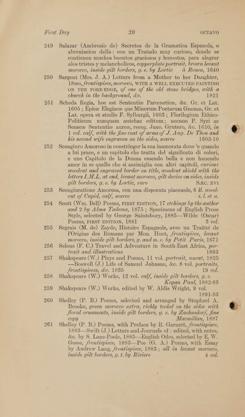249 Salazar (Ambrosio de) Secretos de la Gramatica Espanola, o abreuiacion della: con un Tratado muy curioso, donde se contienen muchos buentos graciosos y honestos, para alegrar alos tristes y melancholicos, copperplate portrait, brown levant morocco, inside gilt borders, g.e. by Lortic dad Reuen, 1640 250 Sargent (Mrs. J. A.) Letters from a Mother to her Daughter, 18mo, frontispiece, morocco, WITH A WELL EXECUTED PAINTING ON THE FORE-EDGE, of one of the old stone bridges, with a church in the background, &amp;c. 1821 251 Scheda Regia, hoc est Sententize Parcenetice, &amp;e. Gr. et Lat. 1605 ; Epice Elegiace que Minorum Poetarum Gnome, Gr. et Lat. opera et studio F. Sylburgii, 1603; Florilegium Ethico- Politicum nunquam antehac editum; necnon P. Syri ac Senece Sententiz aurex, recog. Jano. Grutero, &amp;c. 1610, zn 1 vol. calf, with the fine coat of arms of J. Aug. De Thou and his second wife engraven on the sides, scarce 1603-10 252 Scongiuro Amoroso in constringer la sua inamorata doue ’e quando a lui prace, e un capitolo che tratta del significato di colori, e uno Capitolo de la Donna essendo bella e non hauendo amor in se quello che si assimiglia con altri capitoli, curious letters ILM .L. at end, levant morocco, gilt device on sides, inside gilt borders, g. e. by Lortic, rare SAC. XVI 253 Scongiuratione Amorosa, con una disporata piaceuole, 6 d/. wood- cut of Cupid, calf, scarce s. 1. et a. 254 Scott (Wm. Bell) Poems, FIRST EDITION, 17 etchings by the author and 2 by Alma Tadema, 1875 ; Specimens of English Prose Style, selected by George Saintsbury, 1885—-Wilde (Oscar) Poems, FIRST EDITION, 1881 3 vol. 255 Segrais (M. de) Zayde, Histoire Espagnole, avec un Traitté de Origine des Romans par Mon. Huet, frontispiece, levant morocco, inside gilt borders, g.and m. e. by Petit Paris, 1671 256 Selous (F. C.) Travel and Adventure in South-East Africa, por- trait and illustrations 1893 257 Shakspeare (W.) Plays and Poems, 11 vol. portrait, uncut, 1825 —Boswell (J.) Life of Samuel Johnson, &amp;e. 8 vol. portraits, Jrontispieces, &amp;c. 1835 19 vol. 258 Shakspeare (W.) Works, 12 vol. calf, inside gilt borders, g. e. Kegan Paul, 1882-83 259 Shakspeare (W.) Works, edited by W. Aldis W right, 9 vol. 1891-93 260 Shelley (P. B.) Poems, selected and arranged by Stopford A. Brooke, green morocco extra, richly tooled on the sides with Jloral ornaments, inside gilt borders, g. e. by Zaehnsdorf, fine copy Macmillan, 1887 261 Shelley (P. B.) Poems, with Preface by R. Garnett, frontispiece, 1883—Swift (J.) Letters and Journals of : edited, with notes, &amp;c. by S. Lane-Poole, 1885-—English Odes, selected by E. W. Gosse, frontispiece, 1883—Poe (G. A.) Poems, with Essay by Andrew Lang, frontispiece, 1883; all in levant morocco, inside gilt borders, g.t. by Riviere 4 vol.   e