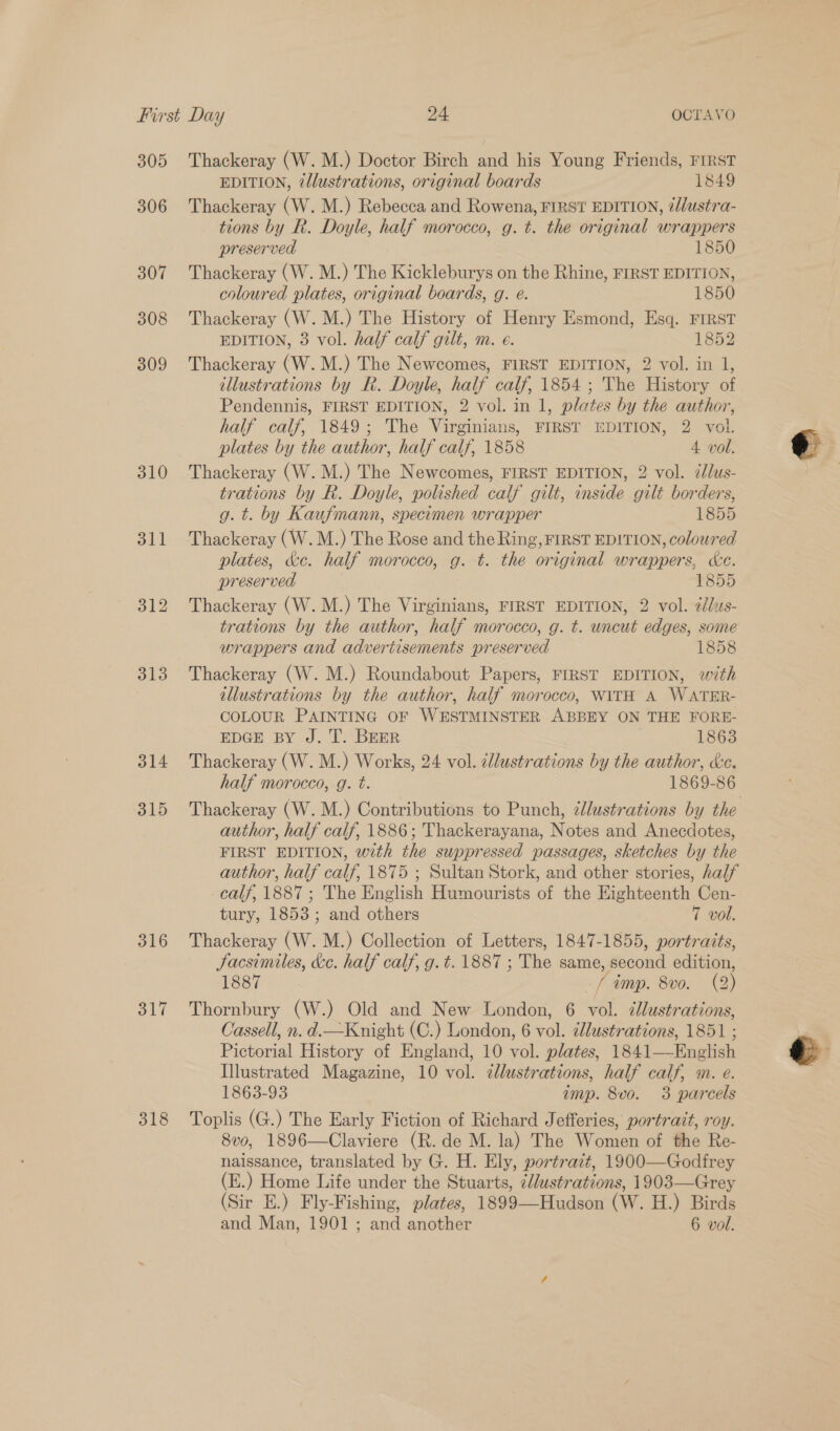 305 306 307 308 309 310 311 312 313 314 315 316 317 318 Thackeray (W. M.) Doctor Birch and his Young Friends, FIRST EDITION, 2llustrations, original boards 1849 Thackeray (W. M.) Rebecca and Rowena, FIRST EDITION, @//ustra- tions by R. Doyle, half morocco, g. t. the original wrappers preserved 1850 Thackeray (W. M.) The Kickleburys on the Rhine, FIRST EDITION, coloured plates, original boards, g. e. 1850 Thackeray (W. M.) The History of Henry Esmond, Esq. FIRST EDITION, 3 vol. half calf gilt, m. e. 1852 Thackeray (W. M.) The Newcomes, FIRST EDITION, 2 vol. in l, illustrations by R. Doyle, half calf, 1854; The History of Pendennis, FIRST EDITION, 2 vol. in 1, plates by the author, half calf, 1849; The Virginians, FIRST EDITION, 2 vol. plates by the author, half calf, 1858 4 vol. Thackeray (W. M.) The Newcomes, FIRST EDITION, 2 vol. zlus- trations by R. Doyle, polished calf gilt, inside gilt borders, g. t. by Kaufmann, specimen wrapper 1855 Thackeray (W.M.) The Rose and the Ring, FIRST EDITION, coloured plates, &amp;c. half morocco, g. t. the original wrappers, Ke. preserved 1855 Thackeray (W. M.) The Virginians, FIRST EDITION, 2 vol. 2ddus- trations by the author, half morocco, g. t. uncut edges, some wrappers and advertisements preserved 1858 Thackeray (W. M.) Roundabout Papers, FIRST EDITION, with illustrations by the author, half morocco, WITH A WATER- COLOUR PAINTING OF WESTMINSTER ABBEY ON THE FORE- EDGE BY J. T. BEER 1863 Thackeray (W. M.) Works, 24 vol. cllustrations by the author, &amp;e. half morocco, g. t. 1869-86 Thackeray (W. M.) Contributions to Punch, élustrations by the author, half calf, 1886; Thackerayana, Notes and Anecdotes, FIRST EDITION, with the suppressed passages, sketches by the author, half calf, 1875 ; Sultan Stork, and other stories, half calf, 1887 ; The English Humourists of the Eighteenth Cen- tury, 1853; and others T vol. Thackeray (W. M.) Collection of Letters, 1847-1855, portraits, Facsiniles, dc. half calf, g.¢. 1887 ; The same, second edition, 1887 / imp. 8v0. (2) Thornbury (W.) Old and New London, 6 vol. ¢lustrations, Cassell, n. d.—Knight (C.) London, 6 vol. illustrations, 1851 ; Pictorial History of England, 10 vol. plates, 1841——English Illustrated Magazine, 10 vol. cllustrations, half calf, m. e. 1863-93 imp. 8vo. 3 parcels Toplis (G.) The Early Fiction of Richard Jefferies, portrait, roy. 8vo, 1896—Claviere (R. de M. la) The Women of the Re- naissance, translated by G. H. Ely, portrait, 1900—Godfrey (E.) Home Life under the Stuarts, cldustrations, 1903—Grey (Sir E.) Fly-Fishing, plates, 1899—Hudson (W. H.) Birds