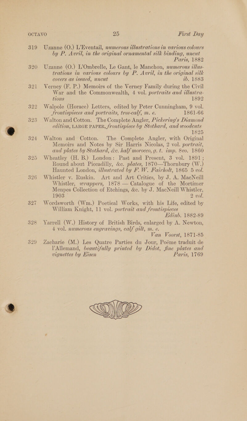 319 329 Uzanne (O.) L’Eventail, newmerous tllustrations in various colours by P. Avril, in the original ornamental silk binding, uncut Paris, 1882 Uzanne (O.) L’Ombrelle, Le Gant, le Manchon, numerous tllus- trations in various colours by P. Avril, in the original silk covers as issued, uncut 1b. 1883 Verney (F. P.) Memoirs of the Verney Family during the Civil War and the Commonwealth, 4 vol. portraits and illustra- tions 1892 Walpole (Horace) Letters, edited by Peter Cunningham, 9 vol. Srontispieces and portraits, tree-calf, m. e. 1861-66 Walton and Cotton. The Complete Angler, Pzckering’s Diamond edition, LARGE PAPER, frontispiece by Stothard, and woodcuts 1825 Walton and Cotton. The Complete Angler, with Original Memoirs and Notes by Sir Harris Nicolas, 2 vol. portrait, and plates by Stothard, &amp;c. half morocco, g. ¢. imp. 8vo. 1860 Wheatley (H. B.) London: Past and Present, 3 vol. 1891; Round about Piccadilly, &amp;e. plates, 1870—Thornbury (W.) Haunted London, 2lustrated by BF’. W. Fatrholt, 1865 5 vol. Whistler v. Ruskin. Art and Art Critics, by J. A. MacNeill Whistler, wrappers, 1878 — Catalogue of the Mortimer Menpes Collection of Etchings, &amp;c. by J. MacNeill Whistler, E903— 2 vol. Wordsworth (Wm.) Poetical Works, with his Life, edited by William Knight, 11 vol. portrait and frontispieces Edinb. 1882-89 Yarrell (W.) History of British Birds, enlarged by A. Newton, 4 vol. numerous engravings, calf gilt, m. eé. Van Voorst, 1871-85 Zacharie (M.) Les Quatre Parties du Jour, Poéme traduit de VPAllemand, beautifully printed by Didot, fine plates and vignettes by Hisen Paris, 1769  SP, 