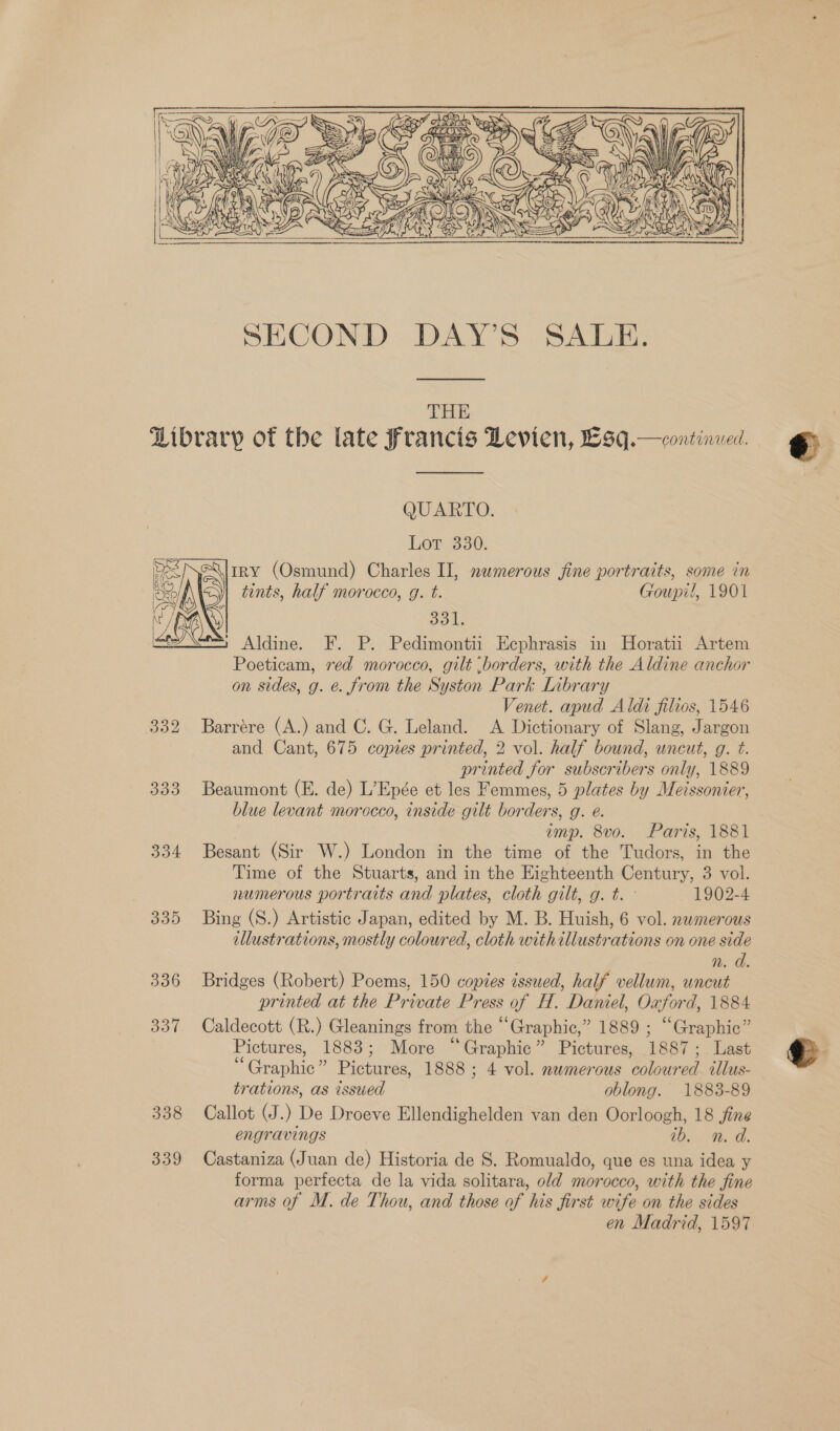  SECOND DAY’S SALE. THE Library of the late Francis Levien, £9q.—continved.  QUARTO. Lot 380. tRY (Osmund) Charles II, namerous fine portraits, some in tints, half morocco, g. t. Goupil, 1901 el ) Aldine. F. P. Pedimontii Ecphrasis in Horatii Artem Poeticam, red morocco, gilt borders, with the Aldine anchor on sides, g. e. from the Syston Park Library Venet. apud Aldi filios, 1546 332 Barrére (A.) and C. G. Leland. &lt;A Dictionary of Slang, Jargon and Cant, 675 copies printed, 2 vol. half bound, uncut, g. t. printed for subscribers only, 1889 333 Beaumont (E. de) L’Epée et les Femmes, 5 plates by Meissonier, blue levant morocco, inside gilt borders, g. e. imp. 8vo. Paris, 1881 334 Besant (Sir W.) London in the time of the Tudors, in the Time of the Stuarts, and in the Eighteenth Century, 3 vol. numerous portraits and plates, cloth gilt, g. t. 1902-4 335 Bing (S.) Artistic Japan, edited by M. B. Huish, 6 vol. nwmerous illustrations, mostly coloured, cloth with illustrations on one side n. d. 336 Bridges (Robert) Poems, 150 copies issued, half vellum, uncut printed at the Private Press of H. Daniel, Oxford, 1884 337 Caldecott (R.) Gleanings from the “Graphic,” 1889 ; “Graphic” Pictures, 1883; More “Graphic” Pictures, 1887; Last “Graphic” Pictures, 1888 ; 4 vol. numerous coloured tllus- trations, as issued oblong. 1883-89 338 Callot (J.) De Droeve Ellendighelden van den Oorloogh, 18 fine engravings wb... d. 339 Castaniza (Juan de) Historia de S. Romualdo, que es una idea y forma perfecta de la vida solitara, old morocco, with the fine arms of M. de Thou, and those of his first wife on the sides en Madrid, 1597