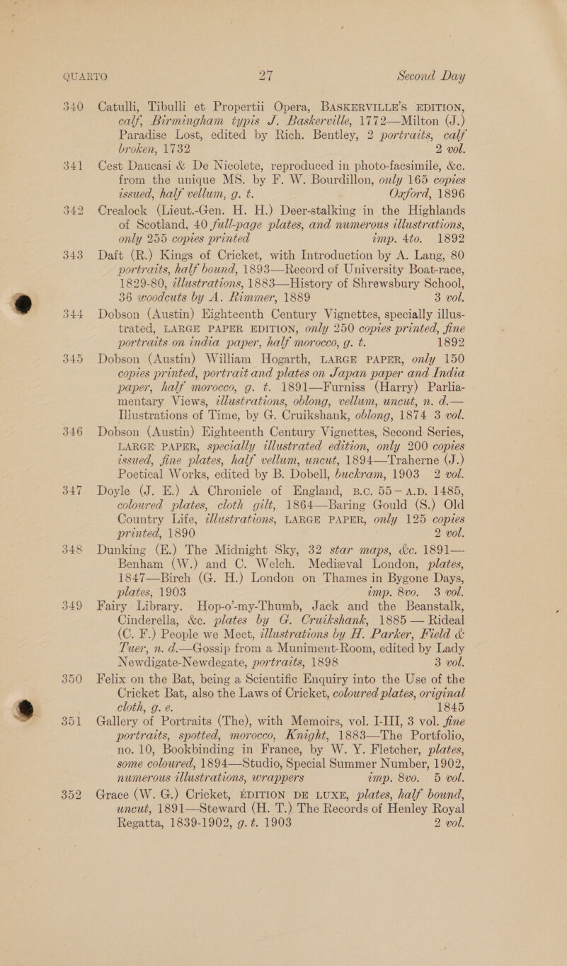 340 Catulli, Tibulli et Propertii Opera, BASKERVILLE’S EDITION, calf, Birmingham typis J. Baskerville, 1772—Milton (J.) Paradise Lost, edited by Rich. Bentley, 2 portraits, calf broken, 1732 7 2 vol. 341 Cest Daucasi &amp; De Nicolete, reproduced in photo-facsimile, &amp;e. from the unique MS. by F. W. Bourdillon, only 165 copies issued, half vellum, g. t. Oxford, 1896 342 Crealock (Lieut.-Gen. H. H.) Deer-stalking in the Highlands of Scotland, 40 full-page plates, and numerous illustrations, only 255 copies printed amp. 4to. 1892 343 Daft (R.) Kings of Cricket, with Introduction by A. Lang, 80 portraits, half bound, 1893—Record of University Boat-race, 1829-80, illustrations, 1883—History of Shrewsbury School, 36 woodcuts by A. Rimmer, 1889 3 vol. 344 Dobson (Austin) Eighteenth Century Vignettes, specially illus- trated, LARGE PAPER EDITION, only 250 copies printed, fine portraits on india paper, half morocco, g. t. 1892 345 Dobson (Austin) William Hogarth, LARGE PAPER, only 150 copies printed, portrait and plates on Japan paper and India paper, half morocco, g. t. 1891—Furniss (Harry) Parlia- mentary Views, zdlustrations, oblong, vellum, uncut, n. d. Illustrations of Time, by G. Cruikshank, oblong, 1874 3 vol. 346 Dobson (Austin) Eighteenth Century Vignettes, Second Series, LARGE PAPER, specially illustrated edition, only 200 copies issued, fine plates, half vellum, uncut, 1894—Traherne (J.) Poetical Works, edited by B. Dobell, buckram, 1903 2 vol. 347 Doyle (J. E.) A Chronicle of England, B.c. 55-A.p. 1485, coloured plates, cloth gilt, 1864—Baring Gould (S.) Old Country Life, clustrations, LARGE PAPER, only 125 copies printed, 1890 2 vol. 348 Dunking (E.) The Midnight Sky, 32 star maps, &amp;c. 1891— Benham (W.) and C. Welch. Medizval London, plates, 1847—Birch (G. H.) London on Thames in Bygone Days, plates, 1903 imp. 8ve. 3 vol. 349 Fairy Library. Hop-o-my-Thumb, Jack and the Beanstalk, Cinderella, &amp;c. plates by G. Cruikshank, 1885 — Rideal (C. F.) People we Meet, @llustrations by H. Parker, Field &amp;: Tuer, n. d.—Gossip from a Muniment-Room, edited by Lady Newdigate-Newdegate, portraits, 1898 3 vol. 350 Felix on the Bat, being a Scientific Enquiry into the Use of the Cricket Bat, also the Laws of Cricket, coloured plates, original cloth, g. é. 1845 351 Gallery of Portraits (The), with Memoirs, vol. I-III, 3 vol. fine portraits, spotted, morocco, Knight, 1883—The Portfolio, no. 10, Bookbinding in France, by W. Y. Fletcher, plates, some coloured, 1894—Studio, Special Summer Number, 1902, numerous illustrations, wrappers emp. 8vo. 5 vol. 352 Grace (W. G.) Cricket, EDITION DE LUXE, plates, half bound, uncut, 1891—Steward (H. T.) The Records of Henley Royal Regatta, 1839-1902, g.z. 1903 2 vol. 