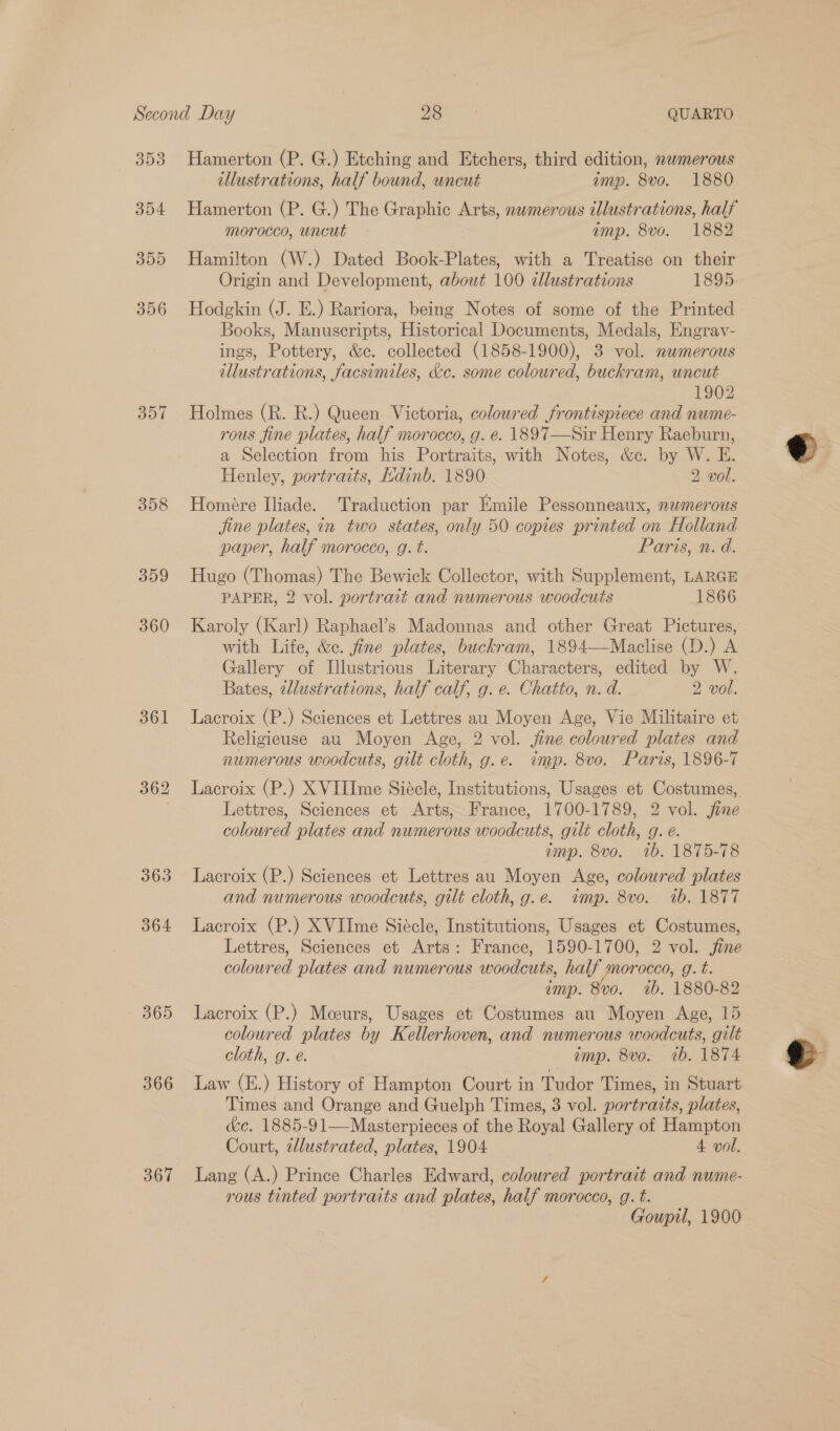 354 355 356 357 358 359 360 361 362 363 364 365 366 367 illustrations, half bound, uncut imp. 8vo. 1880 Hamerton (P. G.) The Graphic Arts, nwmerous illustrations, half morocco, uncut amp. 8vo. 1882 Hamilton (W.) Dated Book-Plates, with a Treatise on their Origin and Development, about 100 allustrations 1895 Hodgkin (J. E.) Rariora, being Notes of some of the Printed Books, Manuscripts, Historical Documents, Medals, Engrav- ings, Pottery, &amp;c. collected (1858-1900), 3 vol. nwmerous illustrations, facsimiles, &amp;c. some coloured, buckram, uncut 1902 Holmes (R. R.) Queen Victoria, coloured frontispiece and nume- rous fine plates, half morocco, g. e. 1897—Sir Henry Raeburn, a Selection from his Portraits, with Notes, &amp;c. by W. E. Henley, portraits, Hdinb. 1890 2 vol. Homére Iliade. Traduction par Emile Pessonneaux, nwmerous jine plates, in two states, only 50 copies printed on Holland paper, half morocco, g. t. Paris, n. d. Hugo (Thomas) The Bewick Collector, with Supplement, LARGE PAPER, 2 vol. portrait and numerous woodcuts 1866 Karoly (Karl) Raphael’s Madonnas and other Great Pictures, with Life, &amp;c. fine plates, buckram, 1894—Maclise (D.) A Gallery of Illustrious Literary Characters, edited by W. Bates, 2llustrations, half calf, g. e. Chatto, n. d. 2 vol. Lacroix (P.) Sciences et Lettres au Moyen Age, Vie Militaire et Religieuse au Moyen Age, 2 vol. jine coloured plates and numerous woodcuts, gilt cloth, g.e. imp. 8vo. Paris, 1896-7 Lacroix (P.) XVIIIme Siécle, Institutions, Usages et Costumes, Lettres, Sciences et Arts, France, 1700-1789, 2 vol. jine coloured plates and numerous woodcuts, gilt cloth, g. e. amp. 8vo. 1b. 1875-78 Lacroix (P.) Sciences et Lettres au Moyen Age, coloured plates and numerous woodcuts, gilt cloth, g.e. imp. 8vo. 1b. 1877 Lacroix (P.) XVIIme Siécle, Institutions, Usages et Costumes, Lettres, Sciences et Arts: France, 1590-1700, 2 vol. jine coloured plates and numerous woodcuts, half morocco, g.t. imp. 8vo. 1b. 1880-82 Lacroix (P.) Mceurs, Usages et Costumes au Moyen Age, 15 coloured plates by Kellerhoven, and numerous woodcuts, gilt cloth, g. e. imp. 8vo. ib. 1874 Law (E.) History of Hampton Court in Tudor Times, in Stuart Times and Orange and Guelph Times, 3 vol. portraits, plates, &amp;e. 1885-91—Masterpieces of the Royal Gallery of Hampton Court, 2llustrated, plates, 1904 4 vol. Lang (A.) Prince Charles Edward, coloured portrait and nume- rous tinted portraits and plates, half morocco, g. t. Goupil, 1900 