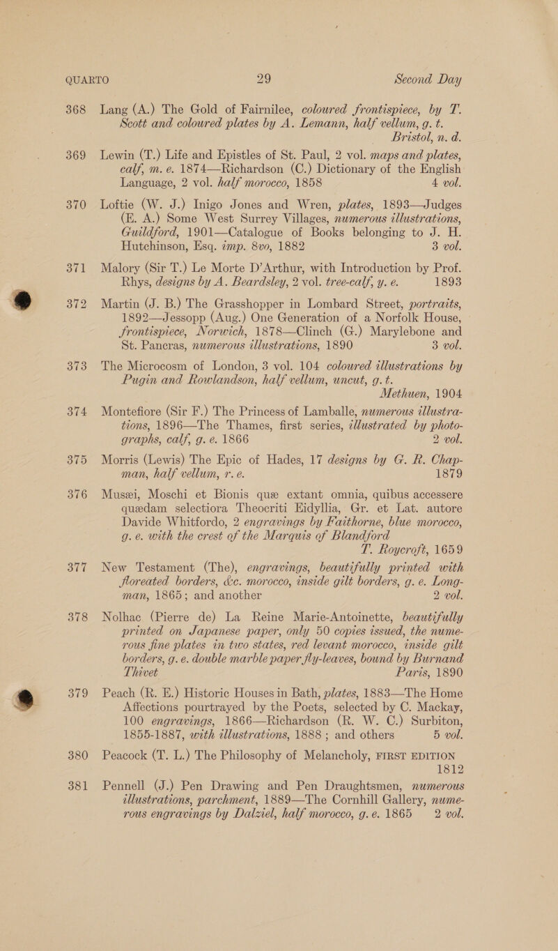 368 369 370 373 376 377 378 ato 380 381 Lang (A.) The Gold of Fairnilee, coloured frontispiece, by T. Scott and coloured plates by A. Lemann, half vellum, g. t. Bristol, n. d. Lewin (T.) Life and Epistles of St. Paul, 2 vol. maps and plates, calf, m. e. 1874—Richardson (C.) Dictionary of the English Language, 2 vol. half morocco, 1858 4 vol. Loftie (W. J.) Inigo Jones and Wren, plates, 1893—Judges (E. A.) Some West Surrey Villages, numerous tllustrations, Guildford, 1901—Catalogue of Books belonging to J. H. Hutchinson, Esq. amp. 8v0, 1882 3 vol. Malory (Sir T.) Le Morte D’Arthur, with Introduction by Prof. Rhys, designs by A. Beardsley, 2 vol. tree-calf, y. e. 1893 Martin (J. B.) The Grasshopper in Lombard Street, portraits, 1892—Jessopp (Aug.) One Generation of a Norfolk House, frontispiece, Norwich, 1878—Clinch (G.) Marylebone and St. Pancras, nwmerous illustrations, 1890 3 vol. The Microcosm of London, 3 vol. 104 coloured illustrations by Pugin and Rowlandson, half vellum, uncut, g. t. Methuen, 1904 Montefiore (Sir F.) The Princess of Lamballe, nwmerous illustra- tions, 1896—The Thames, first series, ¢lustrated by photo- graphs, calf, g. e. 1866 2 vol. Morris (Lewis) The Epic of Hades, 17 designs by G. R. Chap- man, half vellum, r. e. 1879 Muszi, Moschi et Bionis que extant omnia, quibus accessere quedam selectiora Theocriti Eidyllia, Gr. et Lat. autore Davide Whitfordo, 2 engravings by Faithorne, blue morocco, g. e. with the crest of the Marquis of Blandford T. Roycroft, 1659 New Testament (The), engravings, beautifully printed with floreated borders, &amp;c. morocco, inside gilt borders, g. e. Long- man, 1865; and another 2 vol. Nolhac (Pierre de) La Reine Marie-Antoinette, beautifully printed on Japanese paper, only 50 copies issued, the nume- rous fine plates in two states, red levant morocco, inside gilt borders, g.e. double marble paper fly-leaves, bound by Burnand Thivet Paris, 1890 Peach (R. E.) Historic Houses in Bath, plates, 1883—The Home Affections pourtrayed by the Poets, selected by C. Mackay, 100 engravings, 1866—Richardson (R. W. C.) Surbiton, 1855-1887, with illustrations, 1888 ; and others 5 vol. Peacock (T. L.) The Philosophy of Melancholy, FIRST EDITION 1812 Pennell (J.) Pen Drawing and Pen Draughtsmen, numerous illustrations, parchment, 1889—The Cornhill Gallery, nwme- rous engravings by Dalziel, half morocco, g.e. 1865 2 vol.