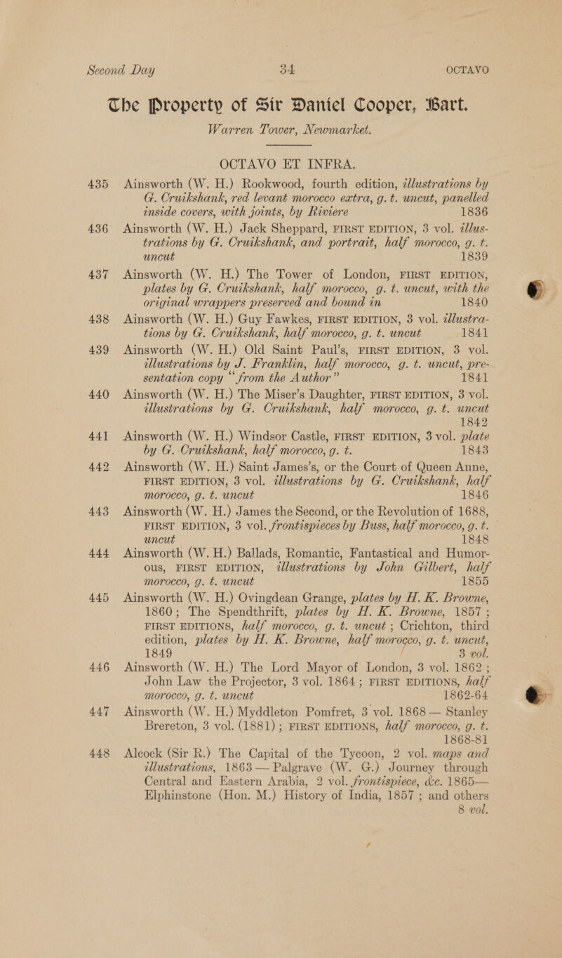 435 436 437 446 447 448 Warren Tower, Newmarket. OCTAVO ET INFRA. Ainsworth (W. H.) Rookwood, fourth edition, ¢llustrations by G. Cruikshank, red levant morocco extra, g.t. uncut, panelled inside covers, with joints, by Riviere 1836 Ainsworth (W. H.) Jack Sheppard, FIRST EDITION, 3 vol. ¢lus- trations by G. Cruikshank, and portrait, half morocco, g. t. uncut 1839 Ainsworth (W. H.) The Tower of London, FIRST EDITION, plates by G. Cruikshank, half morocco, g. t. uncut, with the original wrappers preserved and bound in 1840 Ainsworth (W. H.) Guy Fawkes, FIRST EDITION, 3 vol. dlustra- tions by G. Cruikshank, half morocco, g. t. uncut 1841 Ainsworth (W.H.) Old Saint Paul’s, FrrsT EDITION, 3 vol. illustrations by J. Franklin, half morocco, g. t. uncut, pre- sentation copy “from the Author” 1841 Ainsworth (W. H.) The Miser’s Daughter, FIRST EDITION, 3 vol. 1842 Ainsworth (W. H.) Windsor Castle, FIRST EDITION, 3 vol. plate by G. Cruikshank, half morocco, g. t. 1843 Ainsworth (W. H.) Saint James’s, or the Court of Queen Anne, FIRST EDITION, 3 vol. ¢llustrations by G. Cruikshank, half morocco, g. t. uncut 1846 Ainsworth (W. H.) James the Second, or the Revolution of 1688, uncu 1848 hineneth (W. H.) Ballads, Romantic, Fantastical and Humor- ous, FIRST EDITION, illustrations by John Gilbert, half morocco, g. t. uncut 1855 Ainsworth (W. H.) Ovingdean Grange, plates by H. K. Browne, 1860; The Spendthrift, plates by H. K. Browne, 1857; FIRST EDITIONS, half morocco, g. t. uncut ; Crichton, third edition, plates by H. K. Browne, half mor Re g. t. uncut, 1849 3 vol. Ainsworth (W. H.) The Lord Mayor of London, 3 vol. 1862 John Law the Projector, 3 vol. 1864 ; FIRST EDITIONS, half morocco, g. t. uncut 1862-64 Ainsworth (W. H.) Myddleton Pomfret, 3 vol. 1868 — Stanley Brereton, 3 vol. (1881); FIRST EDITIONS, half morocco, g. t. 1868-81 Alcock (Sir R.) The Capital of the Tycoon, 2 vol. maps and illustrations, 1863 — Palgrave (W. G.) Journey through Central and Eastern Arabia, 2 vol. frontispiece, &amp;c. 1865— Elphinstone (Hon. M.) History of India, 1857 ; and others 