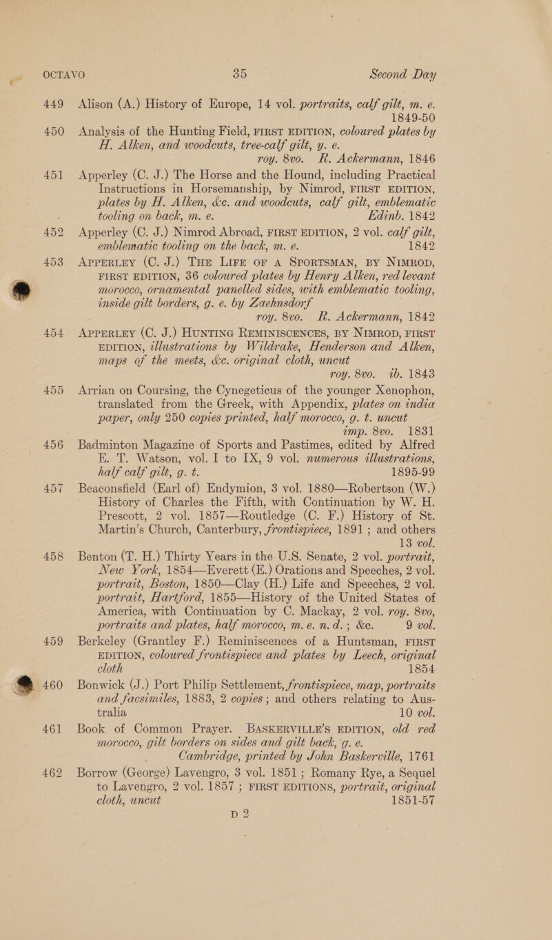 449 450 455 456 AD57 458 459 462 Alison (A.) History of Europe, 14 vol. portraits, calf eile mM. @. 1849-50 Analysis of the Hunting Field, rirsT EDITION, coloured plates by H. Alken, and woodcuts, tree-calf gilt, y. e. roy. 8vo. Rh. Ackermann, 1846 Apperley (C. J.) The Horse and the Hound, including Practical Instructions in Horsemanship, by Nimrod, FIRST EDITION, plates by H. Alken, &amp;c. and woodcuts, calf gilt, emblematic tooling on back, m. e. Edinb. 1842 Apperley (C. J.) Nimrod Abroad, FIRST EDITION, 2 vol. calf gilt, emblematic tooling on the back, m. e. | 1842 APPERLEY (C. J.) THe Lire oF A SPORTSMAN, BY NimrRop, FIRST EDITION, 36 coloured plates by Henry Alken, red levant morocco, eae! panelled sides, with emblematic tooling, inside gilt borders, g. e. by Zachnsdorf roy. 8vo. Rk. Ackermann, 1842 APPERLEY (C. J.) HUNTING REMINISCENCES, BY NIMROD, FIRST EDITION, @Jlustrations by Waldrake, Henderson and Alken, maps of the meets, &amp;c. original cloth, uncut roy. 8vo. ib. 1843 Arrian on Coursing, the Cynegeticus of the younger Xenophon, translated from the Greek, with Appendix, plates on india paper, only 250 copies printed, half morocco, g. t. uncut imp. 8vo. 1831 Badminton Magazine of Sports and Pastimes, edited by Alfred E. T. Watson, vol. I to LX, 9 vol. newmerous cllustrations, half calf gilt, g. t. 1895-99 Beaconsfield (Earl of) Endymion, 3 vol. 1880-——Robertson (W.) History of Charles the Fifth, with Continuation by W. H. Prescott, 2 vol. 1857—Routledge (C. F.) History of St. Martin’s Church, Canterbury, frontispiece, 1891 ; and others 13 vol. Benton (T. H.) Thirty Years in the U.S. Senate, 2 vol. portrait, New York, 1854—Everett (E.) Orations and Speeches, 2 vol. portrait, Boston, 1850-——Clay (H.) Life and Speeches, 2 vol. portrait, Hartford, 1855—History of the United States of America, with Continuation by C. Mackay, 2 vol. roy. 8vo, portraits and plates, half morocco, m.e. n.d.; &amp;e. 9 vol. Berkeley (Grantley F.) Reminiscences of a Huntsman, FIRST EDITION, coloured frontispiece and plates by Leech, original cloth 1854 Bonwick (J.) Port Philip Settlement, frontispiece, map, portraits and facsimiles, 1883, 2 copies; and others relating to Aus- tralia 10 vol. Book of Common Prayer. BASKERVILLE’S EDITION, old red morocco, gilt borders on sides and gilt back, ’g. e. . Cambridge, printed by John Baskerville, 1761 Borrow (George) Lavengro, 3 vol. 1851; Romany Rye, a Sequel to Lavengro, 2 vol. 1857 ; FIRST EDITIONS, portrait, original cloth, uncut 1851-57